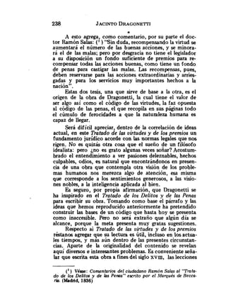a
A esto agrega como comentario, por su parte el doc-
tor Ramón Salas: (' ) "Sin duda, recompensando la virtud se
aumentará el número de las buenas acciones, y se minora-
rá el de las malas; pero por desgracia no tiene el legislador
a su disposición un fondo suficiente de premios para re-
compensar todas las acciones buenas, como tiene un fondo
de penas para castigar las malas. Las recompensas, pues,
deben reservarse para las acciones extraordinarias y arries-
gadas y para los servicios muy importantes hechos a la
nación".
Estas dos tesis, una que sirve de base a la otra, es el
origen de la obra de Dragonetti, la cual tiene el valor de
ser algo así como el código de las virtudes, la faz opuesta
al código de las penas, el que recopila en sus páginas todo
el cúmulo de ferocidades a que la naturaleza humana es
capaz de llegar.
Será difícil apreciar, dentro de la correlación de ideas
actual, en este Tratado de las virtudes y de los premios un
fundamento jurídico acorde con las normas legales que nos
rigen. No es quizás otra cosa que el sueño de un filósofo
idealista: pero jno es grato algunas veces soñar? Acostum-
brado el entendimiento a ver pasiones deleznables, hechos
culpables, odios, es natural que encontrándonos en presen-
cia de una obra que contempla otra visión de los proble-
mas humanos nos merezca algo de atención, esa misma
que corresponde a los sentimientos generosos, a las visio-
nes nobles, a la inteligencia aplicada al bien.
Es seguro, por propia afirmación, que Dragonetti se
ha inspirado en el Tratado de los Delitos y de las Penas
para escribir su obra. Tomando como base el párrafo y las
ideas que hemos reproducido anteriormente ha pretendido
construir las bases de un código que hasta hoy se presenta
como inaccesible. Pero no será extraño que algún día se
alcance, porque la meta presenta muy gratas sugestiones.
Respecto ai Trotado de las virtudes y de los premios
réstanos agregar que su lectura es Útil, incluso en los actua-
les tiempos, y más aún dentro de las presentes circunstan-
cias. Aparte de la originalidad del contenido se revelan
aquí diversos e interesantes problemas. Es conveniente seña-
lar que escrita esta obra a finesdel sigloxvm, .laslecciones
(') Véase: Comentarios del ciudadano Rarni>nSalas al "Trata-
do de los Delitos y de I<isPenas" escrito por el hlarqués de Recca-
Tlo. (Msdnd, 1836)
 