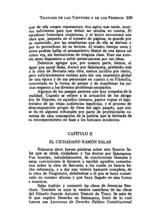 TRATADO
DE LAS VIRTUDES
Y DE LOS PREMIOS 239
que de ella surgen representan, dos siglos más tarde, moti-
vos suficientes para que deban ser tenidas en cuenta. El
formulará conjeturas, y el lector encontrará una
obra que, pequeña en el numero de páginas, es grande por
su contenido, por las enseñanzas que de ella se derivan y
por lo provechoso de su lectura. Al mismo tiempo unos y
otros podrán hallar el pensamiento.liberal de una época tal
como erp,.sin limitaciones de ninguna clase. Eran sus auto-
res seres dispuestos a sufrir persecusiones por sus ideas.
Debemos agregar que, por nuestra parte, hemos, al
igual que aquel Salas, doctor por Salamanca, preferido unir
a la obra de Beccaria esta obra, menos jurídica por cierto,
pero suficientemente realista para dar una impresión global
de una época y de sus personajes en cuanto a su Filosofía,
concretada en la forma de pensar y de manifestar los jui-
cios respecto a los diversosproblemas encarados.
Algunos de los pasajes parecen aún hoy tomados de la
realidad. Cuando se refiere a la actuación de los aboga-
dos de Nápoles, en aquellos tiempos, parece copíar el legu-
leyismo de las viejas audiencias españolas, y el proceso de
descomposición propio de fines del siglo pasado, que aún
se da en algunos tribunales por parte de profesionales ca-
rente~
de otra concepción de la justicia que la derivada de
su entorpecimiento en base a los famosos incidentes.
EL CIUDADANO RAMÓN SALAS
Réstanos decir breves palabras sobre este Ramón Sa-
las que se titula ciudadano y fue doctor por Salamanca.
Fue hombre, indudablemente, de convicciones liberales y
estas convicciones le llevaron a escribir aquellos comenta-
rios sobre la obra de Beccaria, a los cuales ya hemos he-
cho referencia, y a dar una versión bastante completa, de
la obra de Dragonetti, debiéndose a él que se haya conser-
vado en nuestro idioma y que haya llegado en esta forma
a nosotros.
Salas tradujo y comentó las obras de Jeremías Ben-
tham. También es suya la versión castellana de las obras
del filósofo francés Antonio Destutt de Tracy. Se sabe de
él que explicó Derecho en Salamanca, fruto de lo cual
fueron sus Lecciones de Derecho Público Constitucional
 