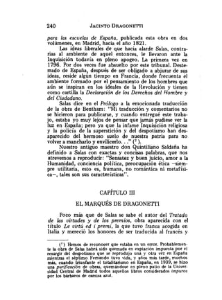 para las escuelas de España, publicada esta obra en dos
volúmenes, en Madrid, hacia el año 1821.
Las ideas liberales de que hacia alarde Salas, contra-
rias al ambiente de aquel entonces, le llevaron ante la
Inquisición todavía en pleno apogeo. La primera vez en
1796. Por dos veces fue absuelto por este tribunal. Deste-
rrado de España, después de ser obligado a abjurar de sus
ideas, reside algún tiempo en Francia, donde frecuenta el
ambiente formado por el pensamiento de los hombres que
aún se inspiran en los ideales de la Revolución y tienen
como cartilla la Declaración de los Derechos del Hombre y
del Ciudadano.
Salas dice en el Prótogo a la emocionada traducción
de la obra de Bentham: "Mi traducción y comentarios no
se hicieron para publicarse, y cuando entregué este traba-
jo, estaba yo muy lejos de pensar que jamás pudiese ver la
luz en España; pero ya que la infame Inquisición religiosa
y la policía de la superstición y del despotismo han des-
aparecido del hermoso suelo de nuestra patria para no
volver a mancharlo y envilicerlo. .."(2 ).
Nuestro antiguo maestro don Quintiliano Saldaña ha
definido a Salas con exactas y concisas palabras, que nos
atrevemos a reproducir: "Sensatez y buen juicio, amor a la
Humanidad, conciencia política, preocupación ética s i e m -
pre utilitaria, esto es, humana, no romántica ni metafísi-
ca-, tales son sus características".
Poco más que de Salas se sabe el autor del Tratado
de las virtudes y de los pmmios, obra aparecida con el
título Le uirtú ed i premi, la que tuvo franca acogida en
Italia y mereció los honores de ser traducida al francés y
( 2 ) Hemos de reconocer que estaba en un error. Probablemen-
te la obra de Salas habrá sido quemada en expiación impuesta por -el
resurgir del despotismo que se reprodujo una y otra vez en Espana
mientras el séptimo Fernando tuvo vida, y años más tarde, muchos
más, cuando triunfante el totali$rismo en España, en 1939, se hizo
una purificación de obras, quemandose en pleno patio de la Univer-
sidad Central de Madrid todos aquellos libros considerados impuros
por los bárbaros de camisa azul.
 