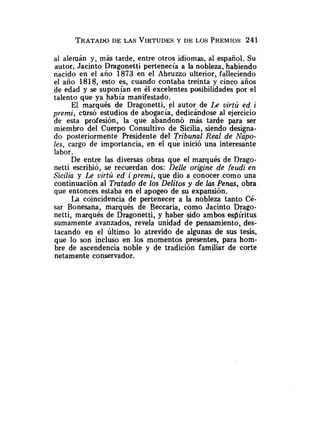 al alemán y, más tarde, entre otros idiomas, al español. Su
autor, Jacinto Dragonetti pertenecía a la nobleza, habiendo
nacido en el año 1873 en el Abruzzo ulterior, falleciendo
el año 1818, esto es, cuando contaba treinta y cinco años
de edad y se suponían en él excelentes posibilidades por el
talento que ya había manifestado.
El marqués de Dragonetti, el autor de IR uirtú ed i
premi, cursó estudios de abogacía, dedicándose al ejercicio
de esta profesión, la que abandonó más tarde para ser
miembro del Cuerpo Consultivo de Sicilia, siendo designa-
do posteriormente Presidente del Tribunal Real de Nápo-
les, cargo de importancia, en el que inició una interesante
labor.
De entre las diversas obras que el marqués de Drago-
netti escribió, se recuerdan dos: Delle origine de feudi en
Sicilia y Le virtú ed i premi, que dio a conocer como una
continuación al Tratado de los Delitos y de las Penas, obra
que entonces estaba en el apogeo de su expansión.
La coincidencia de pertenecer a la nobleza tanto Cé-
sar Bonesana, marqués de Beccaria, como Jacinto Drago-
netti, marqués de Dragonetti, y haber sido ambos espíritus
sumamente avanzados, revela unidad de pensamiento, des-
tacando en el último lo atrevido de algunas de sus tesis,
que lo son incluso en los momentos presentes, para hom-
bre de ascendencia noble y de tradición familiar de corte
netamente conservador.
 