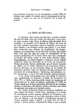 hizo al llevar al bronce, en un monumento, el año 1872, al
hombre que señ81Ó el camino para la humanización de los
castigos y marcó la ruta de la abolición de la pena de
muerte.
LA OBRA DE BECCARIA
La primera obra escrita por Beccaria, cuando contaba
24 años de edad, lleva por título Del disordine o dei reme-
di della monete nello Stato di Milano (Del desorden de la
moneda y su remedio en el Estado de Milán). Se trata de
un breve estudio económico sobre la moneda, en el que se
hace alusión a las diversas tarifas que regían, y a la verda-
dera evaluación que debería de establecerse. Se integra,
además, su producción con la Ricerche intorno alla natura
dello stile que fue .algo así como la recopilación de los
ensayos publicados en Il Caffé;dicha obra esta consagrada
al estudio del estilo, sobre el cual sienta diversas reglas.
Desperdigadas, sin haber llegado a nosotros con la debida
conexión, están sus lecciones en el Curso de Economía.
Dichas Jecciones fueron publicadas por el barón Custodi,
en 1804, con el título Elementos de Economía Política.
Fluctúa Beccaria en las lecciones dadas en la cátedra de
Economía política entre las diversas escuelas entonces im-
portantes de mercantilistas y fisiócratas, declarándose, co-
mo economista, a favor del más decidido proteccionismo.
A las obras mencionadas hay que añadir la .informa-
ción suministrada al Supremo Consejo de Economía, el
año 1771, y Della riduzione delle misure de lunghezza all'
uniformita per lo Stato di Milano, publicada en 1780, en
donde aboga por el fraccionamiento decimal de las medidas,
siendo un precursor del sistema métrico decimal, que habrá
de aplicarse más tarde en el mundo entero.
, En cuanto al Derecho Penal es necesario establecer su
obra básica Dei Delitti e delle Pene. Agréguese, ya a modo
de autodefensa contra ataques sufridos, su Respuesta a las
notas y observaciones de un fraile domínico sobre el libro
"De los Delitos y de las Penas" y Reflessioni intorno al
Codice generale sopra i delitti e le pene, per ció che ri-
girarda i delitti politici, contestación dada a una consulta
 