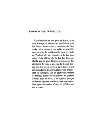 PROLOGO DEL TRADUCTOR
La celebridad de que goza en Italia, y en
toda Europa, el Tratado de los Delitos y de
las Penas, escrito por el marqués de Bec-
caria, hizo pensar a un sabio en escribir
una especie de continuación con el título
de Tratado de las virtudes y de las ppre-
mios. Esta última obrita fué tan bien re-
cibida que en poco tiempo se agotaron dos
ediciones de ella, lo que me ha hecho pen-
sar que haría un servicio agradable a m
i
s
conciudadanos presentándoles una traduc-
ci6n en su lengua. No he querido sujetarme
al trabajo servil de traductor: he querido
aclarar todo el texto, y en algunos pasajes
he hecho algunas mudanzas tan considera-
bles, que creo poder ofrecer al público una
obra nueva.
 