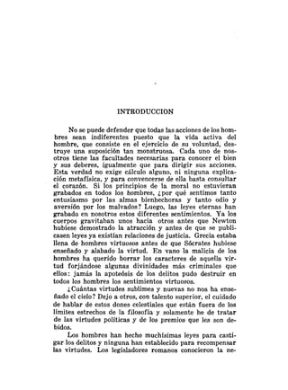 INTRODUCCION
No se puede defender que todas las acciones de los hom-
bres sean indiferentes puesto que la vida activa del
hombre, que consiste en el ejercicio de su voluntad, des-
truye una suposición tan monstruosa. Cada uno de nos-
otros tiene las facultades necesarias para conocer el bien
y sus deberes, igualmente que para dirigir sus acciones.
Esta verdad no exige cálculo alguno, ni ninguna explica-
ción metafísica, y para convencerse de ella basta consultar
el corazón. Si los principios de la moral no estuvieran
grabados en todos los hombres, ¿por qué sentimos tanto
entusiasmo por las almas bienhechoras y tanto odio y
aversión por los malvados? Luego, las leyes eternas han
grabado en nosotros estos diferentes sentimientos. Ya los
cuerpos gravitaban unos hacia otros antes que Newton
hubiese demostrado la atracción y antes de que se publi-
casen leyes ya existían relaciones de justicia. Grecia estaba
llena de hombres virtuosos antes de que Sócrates hubiese
enseñado y alabado la virtud. En vano la malicia de los
hombres ha querido borrar los caracteres de aquella vir-
tud forjándose algunas divinidades más criminales que
ellos: jamás la apoteósis de los delitos pudo destruir en
todos los hombres los sentimientos virtuosos.
¿Cuántas virtudes sublimes y nuevas no nos ha ense-
ñado el cielo? Dejo a otros, con talento superior, el cuidado
de hablar de estos dones celestiales que están fuera de los
límites estrechos de la filosofía y solamente he de tratar
de las virtudes políticas y de los premios que les son de-
bidos.
Los hombres han hecho muchísimas leyes para casti-
gar los delitos y ninguna han establecido para recompensar
las virtudes. Los legisladores romanos conocieron la ne-
 