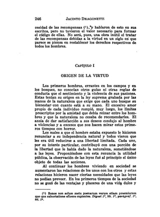 cesidad de las recompensas (l),Yhablaron de esto en sus
escritos, pero no tuvieron el valor necesario para formar
el código de ellas. No será, pues, una obra inútil el tratar
de las recompensas debidas a la virtud en un siglo en que
parece se piensa en restablecer los derechos respectivos de
todos los hombres.
ORIGEN DE LA VIRTUD
Los primeros hombres, errantes en los campos y en
los bosques, no conocían otros guías ni otras reglas de
conducta que el sentimiento y la violencia de sus pasiones.
Estas tenían su origen en la ley suprema grabada por las
manos de la naturaleza que exige que cada uno busque su
bienestar~concuanto está a su mano. El excesivo amor
propio de cada individuo rompió, muy luego, los límites
prescriptos por la amistad que debía reinar entre los hom-
bres y que la naturaleza no cesaba de recomendarles. El
ansia de dar satisfacción a sus deseos condujo al hombre
a violencias y a excesos que nos hacen mirar estos prime
ros tiempos con horror.
Los males a que el hombre estaba expuesto le hicieron
renunciar a su independencia natural y todos vieron que
les era útil reducirse a una libertad limitada. Cada uno,
por su interés particular, contribuyó con una porción de
la libertad que le había dado la naturaleza, sometiéndose
a las leyes. Proponiéndose con esta renuncia la utilidad
pública, la observación de las leyes fué al principio el único
objeto de todas las acciones.
Al continuar los hombres viviendo en sociedad se
aumentaron las relaciones de los unos con los otros y estas
relaciones hicieron nacer ciertas necesidades que las leyes
no podían preveer. En los primeros tiempos de la sociedad
no se gozó de las ventajas y placeres de una vida, dulce y
(1) Bonos non solum metu poenarum verum etisim proemiorum
quo que exhortatione eficere cupientes. Digest 1Q,lib. IQ,paraigraf. IQ,
tit. 1
9
.
 