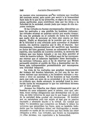 no merece otra recompensa quealas ventajas que resultan
del contrato social, pero quien por servir a la humanidad
hace más de lo que la ley prescriba, es digno de una recom-
pensa particular, pues contribuye más que los otros a la
felicidad de la sociedad, siendo justo que saque de ella ma-
yores ventajas.
Si las virtudes no fueran recompensadas obtendrían un
bien los malvados y una pérdida los hombres virtuosos:
las virtudes mismas no podrían existir por mucho tiempo.
E s una ley grabada en el corazón de todos los hombres
que nadie deje de procurar un bien sino espera un bien
mayor. Nadie se despojará de la porción que en la masa
de la felicidad le está señalada para aumentar el depósito
común, sin motivos urgentes que le dén el impulso. Las
recompensas, indemnizándonos del sacrificio que hacemos
en favor del bien general, borran no solamente de nuestro
espíritu, sino también de nuestros sentidos, la memoria del
trabajo que nos hemos tomado y no nos deja percibir el
valor de nuestro tributo, No hablaré aquí de las recompen-
sas eternas que el soberano legislador tiene destinadas a
las acciones virtuosas, pero si he de observar que Moisés
persuadió siembre al pueblo de Dios a desempeñar sus de-
beres más indispensables prometiéndole por recompensa
una felicidad temporal.
La vista de los malvados que gozaban impunemente
del trabajo del hombre laborioso, no fué una de las me-
nores razones que movieron a los hombres salvajes a reu-
nirse y vivir en sociedad. Si los hombres se han reunido
para que cada uno goce de su propiedad y de su industria
es evidente que, desde entonces, la sociedad tomó la reso-
lución tácita de recompensar lo que los individuos hiciesen
por el bien general.
Aunque los filósofos nos digan continuamente que el
hombre no nace solamente para sí mismo, sino que, ade-
más, tiene ciertas obligaciones que desempeñar con su pa-
tria, no debe inferirse de aquí que lo que haga en utilidad
de la sociedad deba yiiedar sin recompensa. El homb~e
por su naturaleza está tnn sujeto al mal que es preciso
excitarle y alentarle mucho a la virtud. E s verdad que
todos 1')s miembros que componen un Estado le deben los
servicios que prescriben las leyes, pero es también indu-
dable que los individuos deben ser distinguidos y recom-
pensados en razón de los servicios que han hecho sin estar
obligados a ellos. Las virtudes, que tienen su recompensa
en ellas mismas, son superiores a la humanidad.
 
