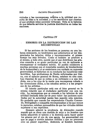 virtudes y las recompensas, rehiva a la utilidad que re-
sulta de ellas a la sociedad, y a los sacrificios que cuestan
al que produce estas acciones virtuosas. Esta es la balanza
de que deberfa servirse la justicia distributiva en todas las
naciones.
ERRORES EN LA DISTRIBUCION DE LAS
RECOMPENSAS
Si las acciones de los hombres-se pesaran en una ba-
lanza semejante, no tendríamos que admirarnos al ver des-
preciados los tale~tosútiles y recompensados al mismo
tiempo los más frívolos. Como el hombre se prefiere a
sí mismo, a todo otro, sucede que el que distribuye las gra-
cias consulta a su gusto particular en vez de aplicarse a
recompensar el verdadero mérito. El pueblo condecora a
muchas personas con el respetable nombre de bienhechores
de la humanidad y si se examinara con cuidado su supuesta
generosidad, se hallarían en su conducta las injusticias más
horribles. Las profusiones de Nerón reformadas por Gal-
va, con el aplauso general de Roma, estaban en este caso.
Las riquezas de que se colma a un cortesano o a una mo-
dista, son a los ojos de la razón una recompensa robada a
las invenciones útiles, a los estudios serios y a los progre-
sos de los artistas.
El interés particular está con el bien general en la
misma relación que el ciudadano particular con una na-
ción. La recompensa que se concede a los talentos de una
utilidad limitada debe ser de poco valor: las pasiones auxi-
liadas por la autoridad jamás han seguido esta máxima.
E s probable que cuando los emperadores Claudio Commo-
do, Heliogábalo y compañía recompensaban a los que menos
lo merecían, estaban persuadidos de que las virtudes debían
sujetarse a sus caprichos.
Siempre admiré la prudencia de Alejandro cuando
mandó que se diese una medida de mijo a un hombre que
había adquirido el talento y la destreza para hacer pasar
los granos por el ojo de una aguja. La generosidad con
que se paga a ciertos talentos inútiles o que no procuran
sino un placer superfluo, deshonra al hombre racional.
 