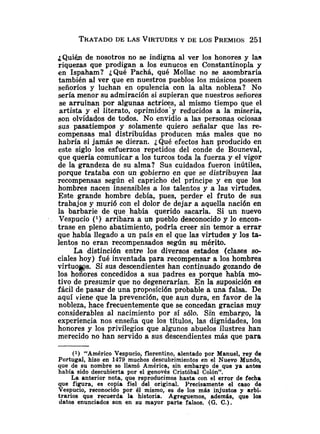 TRATADO
DE LAS VIRTUDES
Y DE LOS PREMIOS251
¿Quién de nosotros no se indigna al ver los honores y las
riquezas que prodigan a los eunucos en Constantinopla y
en Ispaham? ¿Qué Pachá, qué Mollac no se asombraría
también al ver que en nuestros pueblos los músicos poseen
señoríos y luchan en opulencia con la alta nobleza? No
sería menor su admiración si supieran que nuestros señores
se arruinan por algunas actrices, al mismo tiempo que el
artista y el literato, oprimidos'y reducidos a la miseria,
son olvidados de todos. No envidio a las personas ociosas
sus pasatiempos y solamente quiero señalar que las re-
compensas mal distribuidas producen más males que no
habría si jamás se dieran. ¿Qué efectos han producido en
este siglo los esfuerzos repetidos del conde de Bouneval,
que quería comunicar a los turcos toda la fuerza y el vigor
de la grandeza de su alma? Sus cuidados fueron inútiles,
porque trataba con un gobierno en que se distribuyen las
recompensas según el capricho del príncipe y en que los
hombres nacen insensibles a los talentos y a las virtudes.
Este grande hombre debía, pues, perder el fruto de sus
trabajos y murió con el dolor de dejar a aquella nación en
la barbarie de que había querido sacarla. Si un nuevo
Vespucio ( l ) arribara a un pueblo desconocido y lo encon-
trase en pleno abatimiento, podría creer sin temor a errar
que habia llegado a un país en el que las virtudes y los t
a
-
lentos no eran recom~ensadossenún su mérito.
La distinción entre los diversos estados (clases so-
ciales hoy) fué inventada para recompensar a los hombres
virtuows. Si sus descendientes han continuado gozando de
los honores concedidos a sus padres es porque había mo-
tivo de presumir que no degenerarían. En la suposición es
fácil de pasar de una proposición probable a una falsa. De
aquí viene que la prevención, que aun dura, en favor de la
nobleza, hace frecuentemente que se concedan gracias muy
considerables al nacimiento por si sólo. Sin embargo, la
experiencia nos enseña que los títulos, las dignidades, los
honores y los privilegios que algunos abuelos ilustres han
merecido no han servido a sus descendientes más que para
(1) ,"A.mérico Vespucio, florentino, alentado por Manuel, rey de
Portugal, hizo en 1479 muchos descubrimiei~tosen el Nuevo Mundo,
que de su nombre se llamó América, sin embargo de que ya antes
habia sido descubierta por el genovés Cristóbal Colón".
La anterior nota, que reproducimos hasta con el error de fecha
que figura, es copia fiel del original. Precisamente el caso de
Vespucio, reconocido por él mismo, es de los más injustos y arbi-
trarios que recuerda la historia. Agreguemos, ademgs, que los
datos enunciados son en su mayor parte falsos. (G. C.).
 