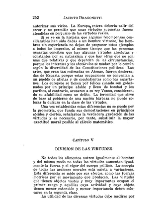 autorizar sus vicios. La Europqentera debería salir del
error y no permitir que unas virtudes supuestas fuesen
atendidas en perjuicio de las virtudes reales.
Si se ve en la historia que algunas recompensas con-
siderables han sido dadas a un hombre virtuoso, los hom-
bres sin experiencia no dejan de proponer estos ejemplos
a todos los imperios, al mismo tiempo que las personas
sensatas conciben que hay algunas virtudes absolutas y
constantes por su naturaleza y que hay otras que no son
más que relativas y que dependen de las circunstancias,
porque los intereses y los obstáculos se mudan por lo común
según la diversidad de las Constituciones políticas. Las
artes, que eran tan estimadas en Atenas, fueron desterra-
das de Esparta porque estas ocupaciones no convenían a
un pueblo de atletas y de combatientes como los esparta-
nos. Los europeos se tienen por felices cuando son gober-
nados por un príncipe afable y lleno de bondad y los
parthos, al contrario, acusaron a su rey Vonoii, consideran-
do su afabilidad como nn delito. La ferocidad que sirve
de base al gobierno de una nación bárbara no puede co-
locar la dulzura en la clase de las virtudes.
Una vez establecidas estas diferencias no se puede por
la geometría, que funda sus demostraciones en principios
sólidos y ciertos, señalarnos la verdadera gradación de las
virtudes y es necesario, por tanto, substituir la mayor
exactitud moral posible al cálculo matemático.
DIVISION DE LAS VIRTUDES
No todos los alimentos nutren igualmente al hombre
y del mismo modo no todas las virtudes aumentan igual-
mente la fuerza y el vigor del cuerpo político. La energía
de todas las acciones morales está sujeta a variaciones.
Esta diferencia se mide por sus efectos, conio las fuerzas
motrices por el movimiento que producen. Las virtudes
que tienen objetos vastos y muy importantes ocupan el
primer rango y aquéllas cuya actividad y cuyo objeto
tienen menor extensión y menor importancia deben colo-
carse en la segunda clase.
La utilidad de las diversas virtudes debe medirse por
 