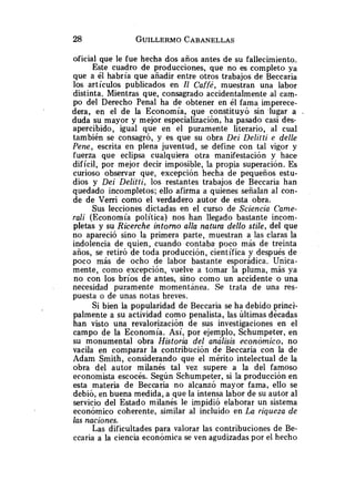 oficial que le fue hecha dos años antes de su fallecimiento.
Este cuadro de producciones, que no es completo ya
que a él habría que añadir entre otros trabajos de Beccaria
los artículos publicados en Il Caffé, muestran una labor
distinta. Mientras que, consagrado accidentalmente al cam-
po del Derecho Penal ha de obtener en él fama imperece-
dera, en el de la Economía, que constituyó sin 'lugar a .
duda su mayor y mejor especialización, ha pasado casi des-
apercibido, igual que en el puramente literario, al cual
también se consagró, y es que su obra Dei Delitti e delle
Pene, escrita en plena juventud, se define con tal vigor y
fuerza que eclipsa cualquiera otra manifestación y hace
difícil, por mejor decir imposible, la propia superación. Es
curioso observar que, excepción hecha de pequeños estu-
dios y Dei Delitti, los restantes trabajos de Beccaria han
quedado incompletos; ello afirma a quienes señalan al con-
de de Verri como el verdadero autor de esta obra.
Sus lecciones dictadas en el curso de Sciencia Came-
rali (Economía política) nos han llegado bastante incom-
pletas y su Ricerche intomo alla natura dello stile, del que
no apareció sino la primera parte, muestran a las claras la
indolencia de quien, cuando contaba. poco más de treinta
años, se retiró de toda producción, científica y después de
poco más de ocho de labor bastante esporádica. Unica-
mente, como excepción, vuelve a tomar la pluma, más ya
no con los bríos de antes, sino como un accidente o una
necesidad puramente momentánea. Se trata de una res-
puesta o de unas notas breves.
Si bien la popularidad de Beccaria se ha debido princi-
palmente a su actividad como penalista, las últimas décadas
han visto una revalorización de sus investigaciones en el
campo de la Economía. Así, por ejemplo, Schumpeter, en
su monumental obra Historia del análisis económico, no
vacila en comparar la contribución de Beccaria con la de
Adam Smith, considerando que el mérito intelectual de la
obra del autor milanés tal vez supere a la del famoso
economista escocés. Según Schumpeter, si la producción en
esta materia de Beccaria no alcanzó mayor fama, ello se
debió, en buena medida, a que la intensa labor de su autor al
servicio del Estado milanés le impidió elaborar un sistema
económico coherente, similar al incluido en La riqueza de
las naciones.
Las dificultades para valorar las contribuciones de Be-
ccaria a la ciencia económica se ven agudizadas por el hecho
 