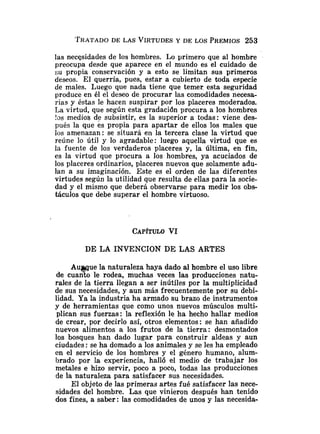 las necesidades de los hombres. Lo primero que al hombre
preocupa desde que aparece en el mundo es el cuidado de
su propia conservación y a esto se limitan sus primeros
deseos. El querría, pues, estar a cubierto de toda especie
de males. Luego que nada tiene que temer esta seguridad
produce en él el deseo de procurar las comodidades necesa-
rias y éstas le hacen suspirar por los placeres moderados.
La virtud, que según esta gradacidn procura a los hombres
!os medios de subsistir, es la superior a todas: viene des-
pués la que es propia para apartar de ellos los males que
los amenazan: se situará en la tercera clase la virtud que
reúne lo útil y lo agradable: luego aquella virtud que es
la fuente de los verdaderos placeres y, la última, en fin,
es la virtud que procura a los hombres, ya acuciados de
los placeres ordinarios, placeres nuevos que solamente adu-
lan a su imaginación. Este es el orden de las diferentes
virtudes según la utilidad que resulta de ellas para la socie-
dad y el mismo que deberá observarse para medir los obs-
táculos que debe superar el hombre virtuoso.
DE LA INVENCION DE LAS ARTES
Aumue la naturaleza haya dado al hombre el uso libre
de cuan10 le rodea, muchas veces las producciones natu-
rales de la tierra llegan a ser inútiles por la multiplicidad
de sus necesidades, y aun más frecuentemente por su debi-
lidad. Ya la industria ha armado su brazo de instrumentos
y de herramientas que como unos nuevos músculos multi-
plican sus fuerzas: la reflexión le ha hecho hallar medios
de crear, por decirlo así, otros elementos: se han añadido
nuevos alimentos a los frutos de la tierra: desmontados
los bosques han dado lugar para construir aldeas y aun
ciudades: se ha domado a los animales y se les ha empleado
en el servicio de los hombres y e! género humano, alum-
brado por la experiencia, ha116 el medio de trabaiar los
metales e hizo servir, poco a poco, todas las producciones
de la naturaleza para satisfacer sus necesidades.
El objeto de las primeras artes fué satisfacer las nece-
sidades del hombre. Las que vinieron después han tenido
dos fines, a saber : las comodidades de unos y las necesida-
 