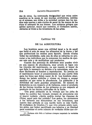 des de otros. La extremada desimaldad que reina entre
nosotros es la causa de que muchas profesiones, inútiles
en si mismas, son útiles a la sociedad, porque dan los me-
dios más suaves y más ciertbs de sacar de las manos de los
ricos el sobrante de sus bienes. Los antiguos griegos que
sabían apreciar, mejor que nosotros, el verdadero mérito,
elevaron al trono a los inventores de las artes.
DE LA AGRICULTURA
Los hombres sacan una utilidad igual a la de aquél
que halló el arts de sacar los alimentos de la tierra y del
que perfeccionó los medios para liacerlo. Siendo rivales
todas las sociedades, cada una de ellas se esfuerza en pro-
curar a los individuos que la componen los medios de ejer-
cer este arte y de multiplicar sus productos.
Cuando dos personas de diferente sexo pueden vivir
en una especie de abundancia, muy pronto se ligan con
los vínculos del matrimonio, ya que cuando el temor de
que falte lo necesario no detiene a la naturaleza, esta con-
duce fácilmente al hombre a reproducirse. Es preciso en
el matrimonio tener el presentimiento de una suerte feliz
para los hijos que deben nacer de él. Los hombres aban-
donan los países estériles y vienen en tropas a ocupar
aquéllos en que reina la abundancia. La población y la
fertilidad del suelo guardan proporción. El número de
hotentotes es con respecto al de italianos, como el producto
de las tierras incultas de los primeros es con respecto al
producto de las tierras cultivadas de la Italia.
Una gran población es la ventaja que los jefes de
todos los pueblos han tratado siempre de procurarse con
el mayor cuidado. ¿Quién podría contar las riquezas de
China, aqiiel país tan poblado? Los godos, los sarracenos
y los tártaros nos demuestran en sus invasiones, que
cuanto más poblada es una nación tanto es más fuerte.
El ciudadano de Ginebra ( l ) que vive errante sobre nues-
tro globo, por haber sacrificado sus talentos y su libertad
para aumentar el corto número de verdades útiles que cir-
(1) Hubiera sido feliz si hubiese siempre respetado la verdades
establecidas.
 