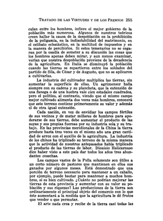 TRATADO
DE LAS VIRTUDES
Y DE LOS PREMIOS255
culan entte los hombres, infiere el mejor gobierno de la
población más numerosa. Algunos de nuestros teóricos
creen hallar la causa de la despoblación en la prohibición
de la poligamia, en la indisolubilidad del matrimonio, en
el celibato eclesiástico, en la multitud de impuestos y en
la manera de percibirlos. Si estos temerarios no se cega-
ran por la osadía de someter a su discusión las cosas que
los hombres apenas deben mirar, y aun menos examinar,
verían que nue'stra despoblación proviene de la decadencia
de la agricultura. En Italia se disminuyó la población
cuando las tierras se repartieron entre los soldados del
partido de Sila, de César y de Augusto, que no se aplicaron
a cultivarlas.
La industria del cultivador multiplica las tierras, sin
aumentar la superficie de ellas. Un agrimensor halla
siempre con su cadena y su plancheta, que la extensión de
una fanega o de una huebra vale cien estadales cuadrados,
pero el político, al contrario, viendo que el mismo campo
mejor cultivado alimenta dos veces más hombres, conocerá
que este terreno contiene primeramente su valor y además
el de otra igual extensión.
Cada nación, en vez de envidiar los campos fértiles
de sus vecinos y de matar millares de hombres para apo-
derarse de sus tierras, debe aumentar el producto de las
suyas y sus propias fuerzas por su industria sola y su tra-
bajo. En las provincias meridionales de la China la tierra
produce hasta tres veces en el mismo año una gran canti-
dad de arroz con el auxilio de la agricultura. La industria
de los chinos ha triplicado su terreno de Ia misma manera
que la actividad de nuestros antepasados había triplicado
el producto de las tierras de labor. Dionisio Halicarnaso
dice haber visto a este país dar todos los años tres abun-
dantes cosechas.
Los campos vastos de la Pulla solamente son útiles a
un corto número de pastores que mantienen en ellos sus
ganados por algunos meses. Está demostrado que una
porción de terreno necesario para mantener a un caballo,
por ejemplo, puede bastar para mantener a muchos hom-
bres, si es bien cultivado. ¿Cuánto no podrían mejorar las
tierras de esta provincia y aumentar con su valor su po-
blación y sus riquezas? Las producciones de la tierra son
ordinariamente el principal objeto del comercio con lo que
éste aumentará a la medida que la agricultura le dé frutos
que vender o que permutar.
El arte nada crea y recibe de la tierra casi todas las
 