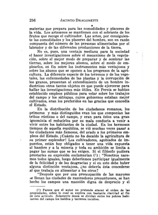 .
.
materias que prepara para las comodidades y placeres de
la vida. Los artesanos se mantienen con el sobrante de los
frutos que recoge el cultivador. Las artes, por consiguien-
te las comodidades y los placeres del hombre, son en razón
compuesta del número de las personas alimentadas por el
labrador y de las diferentes producciones de la tierra.
No es, pues, una ventaja mediana para la sociedad .
el hacer investigaciones sobre el mecanismo de la vegeta-
ción, sobre el mejor modo de preparar y de sembrar las
tierras, sobre los mejores abonos, sobre el modo de em-
plearlos, en fin sobre los instrumentos más ventajosos y
sobre los abusos que se oponen a los progresos de la agri-
cultura. La diferente especie de los terrenos y de los vege-
tales, las enfermedades de las plantas y la corrupción de
los granos, presentan al entendimiento de un hombre in-
dustrioso otros tantos objetos en que puede ejercerse para
hallar las investigaciones más útiles. En Persia se habían
establecido empleos públicos para velar sobre los trabajos
del campo y los sátrapas, cuyos gobiernos estaban mejor
cultivados, eran los preferidos en las gracias que concedía
el Estado.
En la distribución de los ciudadanos .romanos, los
primeros y más distinguidos eran los qae componían las
tribus rústicas o del campo, y eran para éstos una gran
ignominia el reducirlos por su mala conducta a venir a
vivir entre los habitantes de la ciudad. En los hermosos
tiempos de aquella república, se vió muchas veces pasar a
!os ciudadanos más famosos, del arado a los primeros em-
pleos del Estado. iCuánto no ha decaído la agricultura de
- su primer esplendor! Los cultivadores, agobiados de im-
puestos, están hoy obligados a tener una vida expuesta
al hambre y a la miseria y toda su ambición se limita a
pagar las sumas que se les exigen. Si el filósofo pudiera
prestarles su expresión exclamarían (l) : "Nosotros nace-
mos todos iguales, luego deberíamos participar igualmente
de la felicidad y de Ias desgracias y si en esto debe haber
alguna distinción ventajosa, ¿no debería ésta concederse
al que trabaja en alimentar a los otros?
"Después que por una preocupación de las mayores
se llenan las ciudades de razonadores presuntuosos, se han
hecho los campos una mansión digna de desprecio y el
( 1 ) Parece que el autor no pretende atacar el orden de las
propiedades, sobre lo cual se explica con bastante claridad al fin
de este artículo. Solamente desea se dividan entre los pobres habi-
tantes del campo los baldíos y terrenos incultos.
 