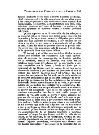 TRATADO
DE LAS VIRTUDESY DE LOS PREMIOS257
fausto insultante de los ricos aumenta nuestras desdichas.
;Qué contraste entre la vida voluptuosa de que ellos gozan
y los trabajos penosos a que nosotros estamos sujetos! Las
comodidades, los placeres, la magnificencia son para ellos,
mientras nosotros sufrimos el hambre: la palidez y la
miseria aparecen en nuestros rostros y apenas podemos
cubrirnos.
"¿Cuán superior no es la condición de los salvajes a
la nuestra? E4los no tienen que temer como nosotros los
impuestos y las vejaciones: no están obligados, para satis-
facer sus mas urgentes necesidades, a ser eSclavos de los
ricos y su vida no es precaria y dependiente del orgullo
de otro. Como los ricos no piensan sino en su propio inte-
rés, creen que ellos componen toda la nación, y en el seno
de la opulencia dicen que somos felices.
"El trabajo y el cultivo son los únicos títulos de pro-
piedad que deberían ser respetados. Las voces upsuca-
p i o ~ ,de accesión, de emancipación, de dominio quirita-
rio y bonitar20, usadas en derecho, son otras tantas
palabras misteriosas inventadas por la usurpación y he-
chas respetables por l
a fuerza. ¿Puede ser justo que la
propiedad de las tierras esté en manos de un tan corto
número de hombres y que nosotros no poseamos ni aun el
espacio que cubren nuestros pies? E1 broquel que nos
oponen los usurpadores, les fué dado por la mala conducta
de nuestros antepasados que se dejaron despojar de aque-
lla porción de tierra que les fué señalada en las primeras
divisiona Nadje puede disponer de su vida, y por consi-
guiente de los medios que contribuyen a conservarla. Re-
nunciar a los recursos de que depende nuestra existencia
es querer ser aniquilado Que no se nos arguya con que
nuestros antepasados han hecho esta cesión porque el
hombre es viajante sobre la tierra y como viajante no
goza en ella más que del derecho de usufructo que es por
consiguiente Ia única cosa a que pudieron renunciar nues-
tros padres. ¿Pudieron éstos jamás privar a su posteridad
de un derecho que cada uno adquiere por su nacimiento
y que le pertenece a título de patrimonio asignado por la
naturaleza? iCómo hemos podido ser despojados sin nues-
tro consentimiento de un derecho inherente a nuestras
personas? ;Conque los que hayan recibido la vida de un
tirano, de un malvado, de un usurpador, vivirán en una
culpable abundancia en perjuicio de una infinidad de ino-
centes! Injustos poseedores, volvednos esas tierras que
nos habéis arrebatado y que estáis en la imposibilidad de
 