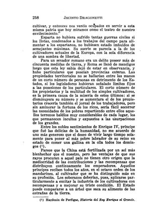 cultivar, y entonces nos veréis ocuepados en servir a esta
misma patria que hoy miramos como el teatro de nuestro
envilecimiento."
Esparta no hubiera sufrido tantas guerras civiles si
los Ilotas, condenados a los trabajos del campo para ali-
mentar a los espartanos, no hubiesen estado imbuídos de
semejantes máximas. Su suerte se parecía a la de los ,
cultivadores actuales de la Europa, con la sola diferencia
de una sombra de libertad.
Para un senador romano era un delito poseer más de
cincuenta medidas de tierra, y Roma se llenó de mendigos
luego que esta ley sabia dejó de estar en observancia, y
hubo particulares que poseían provincias enteras. Las
propiedades territoriales no se hallarían entre las manos
de un corto número de personas en detrimento de los Es-
tados, si los legisladores hubieran señalado límites fijos
a las posesiones de los particulares. El corto número de
los propietarios y la multitud de los simples cultivadores,
es la primera causa de la miseria de estos últimos: si se
disminuyera su número y se aumentara el de los propie-
tarios crecería también el jornal de los trabajadores, pero
sin aminorar la fortuna de los ricos, sería fácil socorrer
las necesidades de los pobres repartiendo entre ellos aque-
llos terrenos baldíos muy considerables de cada lugar, los
que permanecen incultos y expuestos a las uiurpaciones
de los grandes.
Entre los nobles sentimientos de Enrique IV, príncipe
que fué las delicias de la humanidad, no me acuerdo de
uno más generoso que el deseo de vivir largo tiempo sola-
mente para poner a1 más pobre labrador de su reino en
- estado de comer una gallina en la olla todos los domin-
gos ('1.
Parece que la China está fertilizada por un sol más
bienhechor que el nuestro, pero las ventajas de que sus
rayos procuran a aquel país no tienen otro origen que la
mediocridad de las contribuciones y las recompensas que
distribuyen continuamente los emperadores. Aquellos
príncipes reciben todos los años, en el octavo orden de los
mandarines, al cultivador que se ha distinguido más en
su profesión. Los soberanos deberían, pues,'aplicarse par-
ticularmente a excitar la industria de los cultivadores con
recompensas y a mejorar su triste condición. El Estado
puede compararse a un árbol que saca su alimento de las
entrañas de la tierra.
(1) Hardouin do Perfigse, Historia del Rey Enrique el Grande.
 