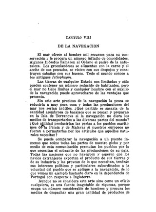 DE LA NAVEGACION
El mar ofrece al hombre mil recursos para su con-
servación y le procura un número infinito de comodidades.
Algunos filósofos llamaron al Océano el padre de la natu-
raleza. Los groenlandeses se alimentan con la carne y el
aceite de sus pescados, se visten con SUS despojos y cons-
truyen cabañas con sus huesos. Todo el mundo conoce a
los antiguos Ictiophagos.
Las tierras de cualquier Estado son limitadas y s610
pueden contener un número reducido de habitantes, pero
el mar no tiene límites y cualquier hombre con el auxilio
de la navegación puede aprovecharse de las ventajas que
presenta.
Sin este arte precioso de la navegación la pesca se
reduciría a muy poca cosa y todas las producciones del
mar nos serían inútiles. ¿Qué partido se sacaría de la
cantidad asombrosa de bacalaos que se pescan y preparan
en la Isla de Terranova si la navegación no diera los
medios de transportarlos a las diversas partes del mundo?
¿Qué u ilidad producirían las perlas a los pueblos maríti-
B
mos d -la Persia y de Malavar si nuestros europeos no
fueran a permutarlas por los artículos que aquéllos natu-
rales necesitan?
Se puede comparar la navegación a un puente in-
menso que reúne todas las partes de nuestro globo y por
medio de esta comunicación permutan los pueblos por lo
que necesitan el sobrante de las producciones de su país.
Todas las naciones que no naveguen y esperen que los
navíos extranjeros exporten el producto de sus tierras y
de su industria y las provean de lo que necesitan, tendrán
sus intereses políticos y particulares subordinados a la
voluntad del pueblo que se aplique a la navegación, de lo
que vemos un ejemplo bastante claro en la dependencia de
Portugal con respecto a Inglaterra.
Aunque no se considere este arte sino como un oficio
cualquiera, es una fuente inagotable de riquezas, porque
ocupa un número considerable de hombres y procura los
medios de despachar una gran cantidad de productos de
 