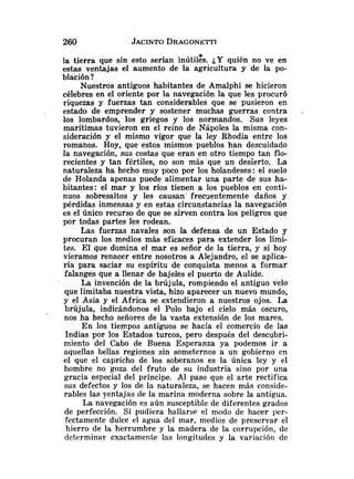 la tierra que sin esto serían inútil&. ¿Y quién no ve en
estas ventajas el aumento de la agricultura y de la po-
blación ?
Nuestros antiguos habitantes de Amalphi se hicieron
célebres en el oriente por la navegación la que les procuró
riquezas y fuerzas tan considerables que se pusieron en
estado de emprender y sostener muchas guerras contra .
los lombardos, los griegos y los normandos. Sus leyes
marítimas tuvieron en el reino de Nápoles la misma con-
sideración y el mismo vigor que la ley Rhodia entre los
romanos. Hoy, que estos inismos pueblos han descuidado
la navegación, sus costas que eran en otro tiempo tan flo-
recientes y tan fértiles, no son mas que un desierto. La
naturaleza ha hecho muy poco por los holandeses: el suelo
de Holanda apenas puede alimentar una parte de sus ha-
bitantes: el mar y los ríos tienen a los pueblos en conti-
nuos sobresaltos y les causan' free~entementedaños y
pérdidas inmensas y en estas circunstancias la navegación
es el único recurso de que se sirven contra los peligros que
por todas partes les rodean.
Las fuerzas navales son la defensa de un Estado y
procuran los medios más eficaces para extender los Iími-
tes. El que domina el mar es señor de la tierra, y si hoy
vieramos renacer entre nosotros a Alejandro, el se aplica-
ría para saciar su espíritu de conquista menos a formar
falanges que a llenar de bajeles el puerto de Aulide.
La invención de la brújula, rompiendo el antiguo velo
que limitaba nuestra vista, hizo aparecer un nuevo mundo,
y el Asia y el Africa se extendieron a nuestros ojos. La
brújula, indicándonos el Polo bajo el cielo más oscuro,
nos ha hecho señores de la vasta extensión de los mares.
En los tiempos antiguos se hacía el comercio de las
Indias por los Estados turcos, pero después del descubri-
miento del Cabo de Buena Esperanza ya podemos ir a
aquellas bellas regiones sin someternos a un gobierno en
el que el capricho de los soberanos es la única ley y el
hombre no goza del fruto de su industria sino por una
gracia especial del príncipe. Al paso que el arte rectifica
sus defectos y los de la naturaleza, se hacen más conside-
rables las yentajas de la marina moderna sobre la antigua.
La navegación es aún susceptible de diferentes grados
de perfección. Si pudiera hallarse el modo de hacer 11er-
fectamente dulce el agua del mar, medios de preservar el
hierro de la herrumbre y la madera de la corrupción, de
determinar exactamente las longitudes y la variación de
 