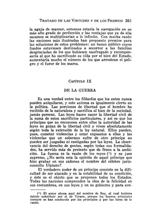 TRATADO
DE LAS VIRTUDESY DE LOS PREMIOS261
la aguja de marear, entonces estaría la navegación en su
más alto grado de perfección y las ventajas que ya de ella
sacamos se multiplicarían a lo infinito. Con mucha razón
las naciones más ilustradas han propuesto premios para
las soluciones de estos problemas: un banco público cuyos
fopdos estuviesen destinados a socorrer a las familias
desgraciadas de los que hubiesen naufragado y recompen-
saría al que ha sacrificado su vida por el bien del Estado,
aumentaría mucho el número de los que arrostran el peli-
gro y el furor de los mares.
DE LA GUERRA
E s una verdad entre los filósofos que los entes nunca
pueden aniquilarse, y este axioma es igualmente cierto en
la política. Las porciones de libertad que el hombre ha
recibido de la naturaleza y sacrifica al bien de la sociedad,
jamás perecen. Las leyes hacen nacer la libertad civil de
la suma de estos sacrificios particulares, y así es que los
príncipes que no reconocen entre ellos la autoridad de las
leyes no gozan de la libertad civil y viven absolutamente
según toda la extensión de la ley natural. Ellos pueden,
pues, cometer violencias y estar expuestos a ellas y las
violencias que un soberano sufre de otro príncipe no
pueden ser juzgadas ni castigadas por las leyes. La obser-
vancia del derecho de gentes, según todas sus formalida-
des, ha servido más de pretexto que de freno a la ambi-
ción. La fuerza es la razón de los reyes (*) y su juez
supremo. ¿No sería esta la opinión de aquel príncipe que
hizo grabar en sus cañones el nombre del célebre juris-
consulto Ulpiano?
El verdadero poder de un príncipe consiste en la difi-
cultad de ser atacado y en la estabilidad de su condición,
y éste es el objeto que se proponen todos los Estados.
Todas las naciones comprenden la idea de la felicidad en
sus costumbres, en sus leyes y en su gobierno y para con-
(1) El autor abusa aquí del nombre de Rey, al cual hubiera
debido substituir por el de Tirano, porque los buenos principios
siempre se han conducido por los principios y por las luces de lz
razon.
 
