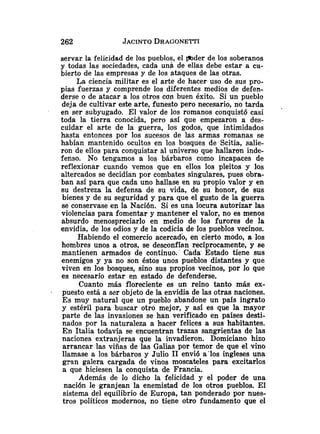 servar la felicidad de los pueblos, el mder de los soberanos
y todas las sociedades, cada unb de ellas debe estar a cu-
bierto de las empresas y de los ataques de las otras.
La ciencia militar es el arte de hacer uso de sus pro-
pias fuerzas y comprende los diferentes medios de defen-
derse o de atacar a los otros con buen éxito. Si un pueblo
deja de cultivar este arte, funesto pero necesario, no tarda .
en ser subyugado. El valor de los romanos conquistó casi
toda la tierra conocida, pero así que empezaron a des-
cuidar el arte de la guerra, los godos, que intimidados
hasta entonces por los sucesos de las armas romanas se
habían mantenido ocultos en los bosques de Scitia, salie-
ron de ellos para conquistar al universo que hallaron inde-
fenso. No tengamos a los bárbaros como incapaces de
reflexionar cuando vemos que en ellos los pleitos y los
altercados se decidían por combates singulares, pues obra-
ban así para que cada uno hallase en su propio valor y en
su destreza la defensa de su vida, de su honor, de sus
bienes y de su seguridad y para que el gusto de la guerra
se conservase en la Nación. Si es una locura autorizar las
violencias para fomentar y mantener el valor, no es menos
absurdo menospreciarlo en medio de los furores de la
envidia, de los odios y de la codicia de los pueblos vecinos.
Habiendo el comercio acercad4 en cierto modo, a los
hombres unos a otros, se desconfían recíprocamente, y se
mantienen armados de continuo. Cada Estado tiene sus
enemigos y ya no son éstos unos pueblos distantes y que
viven en los bosques, sino sus propios vecinos, por lo que
es necesario estar en estado de defenderse.
Cuanto más floreciente es un reino tanto más ex-
- puesto está a szr objeto de la envidia de las otras naciones.
Es muy natural que un pueblo abandone un país ingrato
y estéril para buscar otro mejor, y asi es que la mayor
parte de las invasiones se han verificado en paises desti-
nados por la naturaleza a hacer felices a sus habitantes.
En Italia todavía se encuentran trazas sangrientas de las
naciones extranjeras que la invadieron. Domiciano hizo
arrancar las viñas de las Galias por temor de que el vino
llamase a los bárbaros y Julio 1
1envió a'los ingleses una
gran galera cargada de vinos moscateles para excitarlos
a que hiciesen la conquista de Francia.
Además de lo dicho la felicidad y el poder de una
nación le granjean la enemistad de los otros pueblos. El
sistema del equilibrio de Europa, tan ponderado por nues-
tros políticos modernos, no tiene otro fundamento que el
 