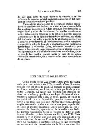 de que gran p?rte de tales trabajos se encuentra en los
informes de caracter oficial, redactados en ocasión del cum-
plimiento de sus funciones públicas.
Varias de las aportaciones de Beccaria al análisis econó-
mico se consideraron incluso, en nuestra epoca, como debi-
das a autores posteriores a Adam Smith, lo que demuestra la
originalidad y valor de las mismas. Entre ellas mencionare-
mos el estudio de la dinámica de la población, de los avances
tecnológicos y de la división del trabajo, asi como el análisis
del fenómeno del valor a partir de la utilidad subjetiva y de
la escasez, considerando el funcionamiento de losmercados
competitivos sobre la base de la igualación de las cantidades
demandadas y ofrecidas. Cabe, asimismo, mencionar que
Beccaria fue uno de los primeros autores en utilizar elemen-
tos algebraicos en el análisis de cuestiones económicas, apor-
te que le fue posible realizar sobre la base de su sólida
formación matemática, de la que carecían otros economistas
de su época.
"DEI DELITTI E DELLE PENE"
Como queda dicho Dei Delitti e delle Pene fue publi-
cado por vez primera en 1764, cuando César Bonesana
contaba con 26 años de edad. La primera edición apareció
en forma anónima, en Livorno, y fue publicada por el
editor Coltillini. La razón que justifica que Beccaria no
diera su nombre y publicaia en lugar distinto al de su
residencia habitual esta obra, se debe, quizás, al temor de
ser enjuiciado por la Inquisición, por los conceptos que
vierte y las ideas que sostiene. Apenas aparecida, adquirió
amplia resonancia y dio a su autor una gran popularidad
en todo el mundo civilizado. Cinco ediciones, ya con el
nombre de Beccaria, aparecieron de inmediato en, Italia.
La primera traducción hecha al francés se debe al abate
Andrés h'iorellet, y fue impresa en París, en 1776. Siete
ediciones en el mismo año dan una idea aproximada de la
resonancia que obtuvo en Francia la obra de Beccaria. El
libro fue traducido a veintidós idiomas, lo que representa
un suceso casi sin precedentes en la literatura científica
 