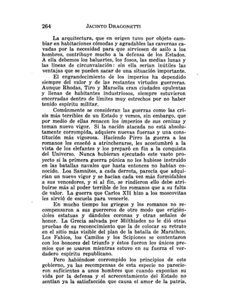 La arquitectura, que en origen tuvo por objeto cam-
biar en habitaciones cómodas y agradables las cavernas ca-
vadas por la necesidad para que sirviesen de asilo a los
hombres, contribuye mucho a la defensa de los Estados.
A ella debemos los baluartes, los fosos, las medias lunas y
las líneas de circunvalación: sin ella serían inútiles las
ventajas que se pueden sacar de una situación importante.
El engrandecimiento de los imperios ha dependido
siempre del valor y de las restantes virtudes guerreras.
Aunque Rhodas, Tiro y Marsella eran ciudades opulentas
y llenas de habitantes industriosos, siempre estuvieron
encerradas dentro de límites muy estrechos por no haber
tenido espíritu militar.
Comúnmente se consideran las guerras como las cri-
sis más terribles de u11 Estado y vemos, sin embargo, que
por medio de ellas renacen los imperios de sus cenizas y
toman nuevo vigor. Si la nación atacada no está absolu-
tamente corrompida, adquiere nuevas fuerzas y una cons-
titución más vigorosa. Haciendo Pirro la guerra a los
romanos les enseñó a atrincherarse, les acostumbró a la
vista de los elefantes y los preparó en fin a la conquista
del Universo. Nunca hubieran ejecutado este vasto pro-
yecto si la primera guerra púnica no les hubiese instruído
en las batallas navales que hasta entonces no habían co-
nocido. Los Samnites, a cada derrota, parecía que adqui-
rían un nuevo vigor y se hacían cada vez más formidables
a sus vencedores, y si al fin, se rindieron ello debe atri-
buirse más al poder terrible de los romanos que a su falta
de valor. La guerra que Carlos XII hizo a los moscovitas
les sirvió de escuela para vencerle.
En mucho tiempo los griegos y los romanos no re-
compensaron a sus guerreros de otro modo que erigién-
doles estatuas y dándoles coronas y otras señales de
honor. La Grecia salvada por Milthiades no le dió otras
pruebas de su reconocimiento que la de colocar su retrato
en el sitio más visible del plan de la batalla de Marathon.
Los Fabios, los Camilos y los Scipiones se contentaron
con los honores del triunfo y éstos fueron los únicos pre-
mios que se usaron mientras estuvo en su fuerza el ver-
dadero espíritu republicano.
Pero habiéndose corrompido los principios de este
gobierno, ya las recompensas de esta especie no parecie-
ron suficientes a unos hombres que cuando exponían su
vida por la defensa y el acrecentamiento del Estado no
sentían ya la satisfacción que causa el amor de la patria,
 