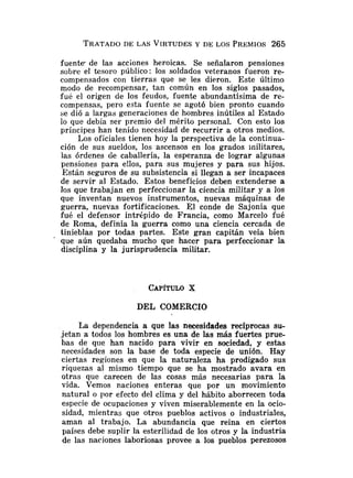 TRATADO
DE LAS VIRTUDESY DE LOS PREMIOS265
fuente- de las acciones heroicas. Se señalaron pensiones
sobre el tesoro público: los soldados veteranos fueron re-
compensados con tierras que se les dieron. Este último
modo de recompensar, tan común en los siglos pasados,
fue el origen de los feudos, fuente abundantísima de re-
compensas, pero esta fuente se agotó bien pronto cuando
se dió a largas generaciones de hombres inútiles al Estado
lo que debía ser premio del mérito personal. Con esto los
príncipes han tenido necesidad de recurrir a otros medios.
Los oficiales tienen hoy la perspectiva de la continua-
ción de sus sueldos, los ascensos en los grados militares,
las órdenes de caballería, la esperanza de lograr algunas
pensiones para e!los, para sus mujeres y para sus hijos.
Están seguros de su subsistencia si llegan a ser incapaces
de servir al Estado. Estos beneficios deben extenderse a
los que trabajan en perfeccionar la ciencia militar y a los
que inventan nuevos instrumentos, nuevas máquinas de
guerra, nuevas fortificaciones. El conde de Sajonia que
fué el defensor intr6pido de Francia, como Marcelo fué
de Roma, definía la guerra como una ciencia cercada de
tinieblas por todas partes. Este gran capitán veía bien
que aún quedaba mucho que hacer para perfeccionar la
disciplina y la jurisprudencia militar.
DEL COMERCIO
La dependencia a que las necesidades recíprocas su-
jetan a todos los hombres es una de las más fuertes prue-
bas de que han nacido para vivir en sociedad, y estas
necesidades son la base de toda especie de unión. Hay
ciertas regiones en que la naturaleza ha prodigado sus
riquezas al mismo tiempo que se ha mostrado avara en
otras que carecen de las cosas más necesarias para la
vida. Vemos naciones enteras que por un movimiento
natural o por efecto del clima y del hábito aborrecen toda
especie de ocupaciones y viven miserablemente en la ocio-
sidad, mientras que otros pueblos activos o industriales,
aman al trabajo. La abundancia que reina en ciertos
países debe suplir la esterilidad de los otros p la industria
de las naciones laboriosas provee a los pueblos perezosos
 