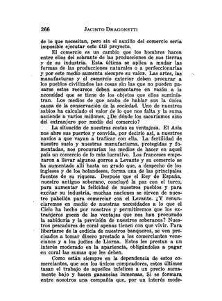 de lo que necesitan, yero sin el auxilio del comercio seria
imposible ejecutar este útil proyecto.
El comercio es un cambio que los hombres hacen
entre ellos del sobrante de las producciones de sus tierras
y de su industria. Esta última se aplica a mudar las
formas de las producciones naturales o a perfeccionarlas
y por este medio aumenta siempre su valor. Las artes, las' .
manufacturas y el comercio exterior deben procurar a
los pueblos civilizados las cosas sin las que no pueden pa-
sarse estos recursos deben aumentarse en razón a la
necesidad que se tiene de los objetos que ellos suminis-
tran. Los medios de que acabo de hablar son la única
causa de la conservación de la sociedad. Uno de nuestros
sabios ha calculado el valor de lo que nos falta y la suma
asciende a varios millones. ¿De dónde los sacaríamos sino
del extranjero por medio del comercio?
La situación de nuestras costas es ventajosa. El Asia
nos abre sus puertos y convida, por decirlo así, a nuestros
navíos a que vayan a traficar con ella. La fertilidad de
nuestro suelo y nuestras manufacturas, protegidas y fo-
mentadas, nos procurarían los medios de hacer en aquel
país un comercio de lo más lucrativo. Los franceses empe-
zaron a llevar algunos gorros a Levante y su comercio se
ha aumentado allí hasta un grado que, a despecho de los
ingleses y de los holandeses, forma una de las principales
fuentes de su riqueza. Después que el Rey de España,
nuestro antiguo soberano, concluyó la paz con el turco,
para aumentar la felicidad de nuestros pueblos y para
excitar su industria, muchas naciones se sirven de nues-
tro pabellón para comerciar con el Levante. ¿Y renun-
ciaremos en medio de nuestras necesidades a lo que el
Cielo ha hecho por nosotros y permitiremos que los ex-
tranjeros gocen de las ventajas que nos han procurado
la sabiduría y la previsibn de nuestros soberanos? Nues-
tros pescadores de coral apenas tienen con que vivir. Para
libertarse de la codicia de nuestros banqueros, se ven pre-
cisados a tomar dinero prestado a los comerciantes vene-
cianos y a los judios de Liorna. Estos les prestan a un
interés moderado en la apariencia, obligándoles a pagar
en coral las sumas que les deben.
Como están siempre en la dependencia de estos co-
merciantes, que son los únicos compradores, estos Últimos
tasan el trabajo de aquellos infelices a un precio suma-
mente bajo y hacen ganancias inmensas. Si se formara
entre nosotros una compañía que, por un interés mode-
 