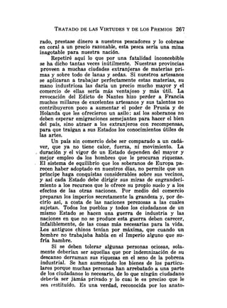 TRATADO
DE LAS VIRTUDES
Y DE LOS PREMIOS267
rado, prestase dinero a nuestros pescadores y lo cobrase
en coral a un precio razonable, esta pesca sería una mina
inagotable para nuestra nación.
Repetiré aquí lo que por una fatalidad inconcebible
se ha dicho tantas veces inútilmente. Nuestras provincias
proveen a muchas ciudades extranjeras de materias pri-
mas y sobre todo de lanas y sedas. Si nuestros artesanos
se aplicaran a trabajar perfectamente estas materias, su
mano industriosa las daría un precio mucho mayor y el
comercio de ellas sería más ventajoso y más útil. La
revocación del Edicto de Nantes hizo perder a Francia
muchos millares de excelentes artesanos y sus talentos no
contribuyeron poco a aumentar el poder de Prusia y de
Holanda que les ofrecieron un asilo: así los soberanos no
deben esperar emigraciones semejantes para hacer el bien
del país, sino atraer a los extranjeros con recompensas,
para que traigan a sus Estados los conocimientos útiles de
las artes.
Un país sin comercio debe ser comparado a un cadá-
ver, que ya no tiene calor, fuerza, ni movimiento. La
, duración y el vigor de un Estado dependen del mayor y
mejor empleo de los hombres que le procuran riquezas.
El sistema de equilibrio que los soberanos de Europa pa-
recen haber adoptado en nuestros días, no permite que un
príncipe haga conquistas considerables sobre sus vecinos,
y así cada Estado debe dirigir sus miras de engrandeci-
miento a los recursos que le ofrece su propio suelo y a los
efectos de las otras naciones. Por medio del comercio
preparan los imperios secretamente la grandeza y, por de-
cirlo así, a costa de las naciones perezosas a las cuales
sujetan. Todos los pueblos y todos los ciudadanos de un
mismo Estado se hacen una guerra de industria y las
naciones en que no se produce esta guerra deben carecer,
infaliblemente, de las cosas más necesarias para la vida.
Los antiguos chinos tenían por máxima, que cuando un
hombre no trabajaba había en el Imperio alguno que su-
fría hambre.
Si se deben tolerar algunas personas ociosas, sola-
mente deberían ser aquellas que por indemnización de su
descanso derraman sus riquezas en el seno de la pobreza
industrial. Se han aumentado los bienes de los particu-
iares porque muchas personas han arrebatado a una parte
de los ciudadanos lo necesario, de lo que ningún ciudadano
debería ser jamás privado y lo cuai le es preciso que le
sea i.estituído. Es una verdad, reconocida por los anato-
 