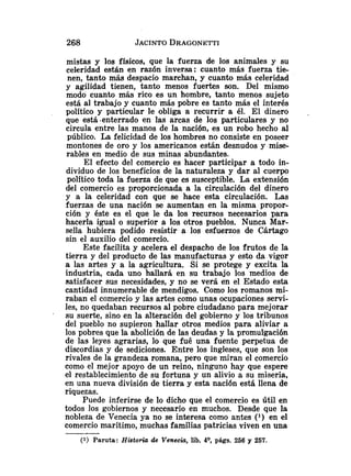 mistas y los físicos, que la fuerza de los animales y su
celeridad están en razón inversa: cuanto más fuerza tie-
nen, tanto más despacio marchan, y cuanto más celeridad
y agilidad tienen, tanto menos fuertes son. Del mismo
modo cuanto más rico es un hombre, tanto menos sujeto
está al trabajo y cuanto más pobre es tanto más el interés
político y particular le obliga a recurrir a él. El dinero .
que está .enterrado en las arcas de los particulares y no
circula entre las manos de la nación, es un robo hecho al
público. La felicidad de los hombres no consiste en poseer
montones de oro y los americanos están desnudos y mise-
rables en medio de sus minas abundantes.
El efecto del comercio es hacer participar a todo in-
dividuo de los beneficios de la naturaleza y dar al cuerpo
político toda la fuerza de que es susceptible. La extensión
del comercio es proporcionada a la circulación del dinero
y a la celeridad con que se hace esta circulación. Las
fuerzas de una nación se aumentan en la misma propor-
ción y éste es el que le da los recursos necesarios para
hacerla igual o superior a los otros pueblos. Nunca Mar-
sella hubiera podido resistir a los esfuerzos de Cártago
sin el auxilio del comercio.
Este facilita y acelera el despacho de los frutos de la
tierra y del producto de las manufacturas y esto da vigor
a las artes y a la agricultura. Si se protege y excita la
industria, cada uno hallará en su trabajo los medios de
satisfacer sus necesidades, y no se verá en el Estado esta
cantidad innumerable de mendigos. Como los romanos mi-
raban el comercio y las artes como unas ocupaciones servi-
les, no quedaban recursos al pobre ciudadano para mejorar
su suerte, sino en la alteración del gobierno y los tribunos
del pueblo no supieron hallar otros medios para aliviar a
los pobres que la abolición de las deudas y la promulgación
de las leyes agrarias, lo que fué una fuente perpetua de
discordias y de sediciones. Entre los ingleses, que son los
rivales de la grandeza romana, pero que miran el comercio
como el mejor apoyo de un reino, ninguno hay que espere
el restablecimiento de su fortuna y un alivio a su miseria,
en una nueva división de tierra y esta nación está llena de
riquezas.
Puede inferirse de lo dicho que el comercio es útil en
todos los gobiernos y necesario en muchos. Desde que la
nobleza de Venecia ya no se interesa como antes ( l ) en el
comercio marítimo, muchas familias patricias viven en una
(1) Paruta: Historia de Venecia, lib. 49, págs. 256 y 257.
 
