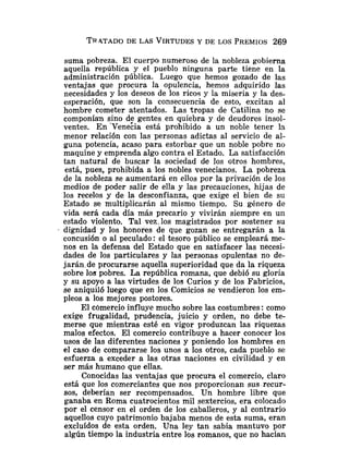 TRATADO
DE LAS VIRTUDES
Y DE LOS PREMIOS269
suma pobreza. El cuerpo numeroso de la nobleza gobierna
aquella república y el pueblo ninguna parte tiene en la
administración pública. Luego que hemos gozado de las
ventajas que procura la opulencia, hemos adquirido las
necesidades y los deseos de los rico9 y la miseria y la des-
esperación, que son la consecuencia de esto, excitan al
hombre cometer atentados. Las tropas de Catilina no se
componían sino de gentes en quiebra y de deudores insol-
ventes. En 'Venecia está prohibido a un noble tener la
menor relación con las personas adictas al servicio de al-
guna potencia, acaso para estorbar que un noble pobre no
maquine y emprenda algo contra el Estado. La satisfacción
tan natural de buscar la sociedad de los otros hombres,
está, pues, prohibida a los nobles venecianos. La pobreza
de la nobleza se aumentará en ellos por la privación de los
medios de poder salir de ella y las precauciones, hijas de
los recelos y de la desconfianza, que exige el bien de su
Estado se multiplicarán al mismo tiempo. Su género de
vida será cada día más precario y vivirán siempre en un
estado violento. Tal vez. los magistrados por sostener su
dignidad y los honores de que gozan se entregarán a la
concusión o al peculado: el tesoro público se empleará me-
nos en la defensa del Estado que en satisfacer las necesi-
dades de los particulares y las personas opulentas no de-
jarán.de procurarse aquella superioridad que da la riqueza
sobre los pobres. La república romana, que debió su gloria
y su apoyo a las virtudes de los Curios y de los Fabricios,
se aniquiló luego que en los Comicios se vendieron los em-
pleos a los mejores postores.
El c6mercio influye mucho sobre las costumbres:como
exige frugalidad, prudencia, juicio y orden, no debe te-
merse que mientras esté en vigor produzcan las riquezas
malos efectos. El comercio contribuye a hacer conocer los
usos de las diferentes naciones y poniendo los hombres en
el caso de compararse los unos a los otros, cada pueblo se
esfuerza a exceder a las otras naciones en civilidad y en
ser más humano que ellas.
Conocidas las ventajas que procura el comercio, claro
está que los comerciantes que nos proporcionan sus recur-
sos, deberían ser recompensados. Un hombre libre que
ganaba en Roma cuatrocientos mil sextercios, era colocado
por el censor en el orden de los caballeros, y al contrario
aquellos cuyo patrimonio bajaba menos de esta suma, eran
excluídos de esta orden. Una ley tan sabia mantuvo por
algún tiempo la industria entre los romanos, que no hacían
 