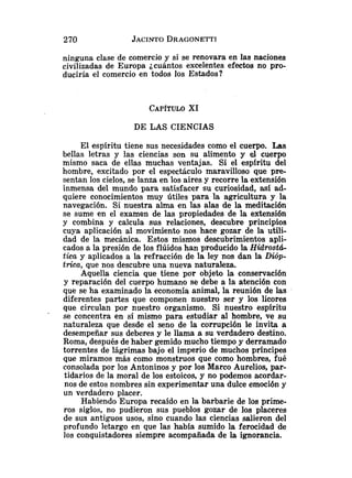 ninguna clase de comercio y si se renovara en las naciones
civilizadas de Europa jcuantos excelentes efectos no pro-
duciría el comercio en todos los Estados?
DE LAS CIENCIAS
El espíritu tiene sus necesidades como el cuerpo. Las
bellas letras y las ciencias son su alimento y el cuerpo
mismo saca de ellas muchas ventajas. Si el espiritu del
hombre, excitado por el espectáculo maravilloso que pre-
sentan los cielos, se lanza en los aires y recorre la extensión
inmensa del mundo para satisfacer su curiosidad, así ad-
quiere conocimientos muy útiles para la agricultura y la
navegación. Si nuestra alma en las alas de la meditación
se sume en el examen de las propiedades de la extensión
y combina y calcula sus relaciones, descubre principios
cuya aplicación al movimiento nos hace gozar de la utili-
dad de la mecánica. Estos mismos descubrimientos apli-
cados a la presión de los flúidos han producido la Hidrostd-
tica y aplicados a la refracción de la ley nos dan la Dióp-
tfica, que nos descubre una nueva naturaleza.
Aquella ciencia que tiene por objeto la conservación
y reparación del cuerpo humano se debe a la atención con
que se ha examinado la economía animal, la reunión de las
diferentes partes que componen nuestro ser y los licores
que circulan por nuestro organismo. Si nuestro espíritu
se concentra en si mismo para estudiar al hombre, ve su
naturaleza que desde el seno de la corrupción le invita a
desempeñar sus deberes y le llama a su verdadero destino.
Roma, después de haber gemido mucho tiempo y derramado
torrentes de lágrimas bajo el imperio de muchos príncipes
que miramos más como monstruos que como hombres, fué
consolada por los Antoninos y por los Marco Aurelios, par-
tidarios de la moral de los estoicos, y no podemos acordar-
nos de estos nombres sin experimentar una dulce emoción y
un verdadero placer.
Habiendo Europa recaido en la barbarie de los prime-
ros siglos, no pudieron sus pueblos gozar de los placeres
de sus antiguos usos, sino cuando las ciencias salieron del
profundo letargo en que las había sumido la ferocidad de
los conquistadores siempre acompañada de la ignorancia.
 