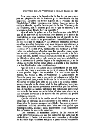 TRATADO
DE LAS VIRTUDES
Y DE LOS PREMIOS271
Los progresos y la decadencia de las letras van siem-
pre en proporción de la fortuna y la decadencia de los
imperios. ¿Cuánto no brilló Egipto en el reinado de los
Filadelphos? ¿Qué comparación puede hacerse entre la
antigua Grecia, aquella ilustre patria de los filósofos y de
los oradores, con el mismo país en el que la miseria y la
ignorancia han fijado hoy su mansión?
Que el arte de gobernar a los hombres sea más difícil
que el de conocer su naturaleza, sus deberes y el modo de
instruirlos, es una máxima inventada por el orgullo de los
grandes. El espíritu se proporciona insensiblemente con
los objetos que le ocupan, y las grandes ocasiones forman
aquellos grandes hombres que nos parecen semejantes a
unas inteligencias celestes. Los cancilleres Bacon y de
Hospital y el señor Pitt, ejercitados en meditar y prepa-
rados con estudios profundos para las grandes cosas, prue-
ban cuanto contribuyen los progresos de la razón a la feli-
cidad pública. Entre los sabios reglamentos de la república
de Ginebra, debe sobre todo notarse que los catedráticos
de la universidad pueden llegar a la magistratura y en la
China las bellas letras solas abren la puerta a los empleos
y a las dignidades más considerables.
Que se den a los sabios asilos honoríficos en los pala-
cios de los reyes y entonces se verá el grado de felicidad
a que pueden llegar los mortales. La invitación que la
Zarina ha hecho a Mr. D'Alemberg, el Arquímides de
Francia, para que vaya a su corte, se mirará en todos los
siglos como el pasaje más brillante de la historia de Rusia.
Mientras el poder esté sólo de un lado y la ciencia perma-
nezca relegada en la obscuridad de los gabinetes, las gran-
des ideas y los vastos proyectos concebidos por los sabios,
con dificultad se harán públicos : los soberanos carecerán
las más de las veces de principios sólidos para elevarse a
las virtudes heroicas y la suerte de los pueblos no podrá
mejorarse mucho.
Que la utilidad de la nación sea el Único objeto que se
proponga el príncipe en recompensar a los sabios y en dis-
tinguirlos de los que usurpan este título. Los que proponen
cuestiones inútiles merecen más bien ser castigados que
recompensados, aunque para resolverlas sean necesarios
los esfuerzos de un genio superior.
Los hombres se resienten todavía de los restos del
largo entorpecimiento en que los sumieron las sutilezas de
Aristóteles y Scoto. ¿A cuántas controversias y disputas
lio ha dado lugar nuestra religión a pesar de su respetable
 