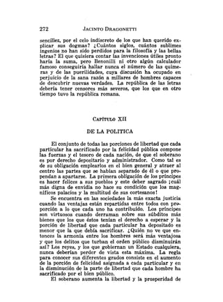 sencillez, por el celo indiscreto de los que han querido ex-
plicar sus dogmas? ¿Cuántos siglos, cuántos sublimes
ingenios no han sido perdidos para la filosofía y las bellas
letras? El que quisiera contar las invenciones útiles pronto
haría la suma, pero Benonilli ni otro algún calculador
famoso conseguiría hallar nunca el número de las quime-
ras y de las puerilidades, cuya discusión ha ocupado en .
perjuicio de la sana razón a millares de hombres capaces
de descubrir nuevas verdades. La república de las letras
debería tener censores más severos, que los que en otro
tiempo tuvo la república romana.
CAP~TULO
XII
POLITICA
El conjunto de todas las porciones de libertad que cada
particular ha sacrificado por la felicidad pública compone
las fuerzas y el tesoro de cada nación, de que el soberano
es por derecho depositario y administrador. Como tal es
de su obligación emplearlos en el bien general y atraer al
centro las partes que se habían separado de él o que pro-
pendan a apartarse. La primera obligación de los príncipes
es hacer felices a sus pueblos y este deber sagrado jcuál
más digna de envidia no hace su condición que los mag-
níficos palacios y la multitud de sus cortesanos!
Se encuentra en las sociedades la más exacta justicia
cuando las ventajas están repartidas entre todos con pro-
porción a lo que cada uno ha contribuido. Los príncipes
son virtuosos cuando derraman sobre sus súbditos más
bienes que los que éstos tenían el derecho a esperar y la
porción de libertad que cada particular ha depositado es
menor que la que debía sacrificar. ¿Quién no ve que en-
tonces la armonía entre los hombres será más ventajosa
y que los delitos que turban el orden público disminuirán
así? Los reyes, y los que gobiernan un Estado cualquiera,
nunca deberían perder de vista esta máxima. La regla
para conocer sus diferentes grados consiste en el aumento
de la porción de felicidad asignada a cada particular y en
la disminución de la parte de libertad que cada hombre ha
sacrificado por el bien público.
El soberano aumenta la libertad y la prosperidad de
 