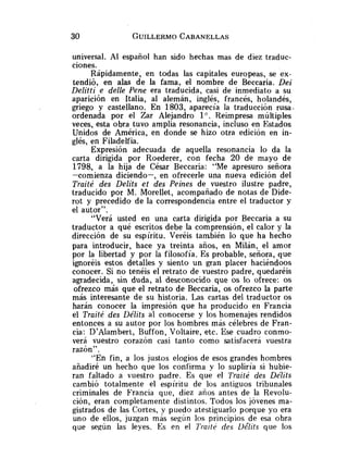 universal. Al español han sido hechas mas de diez traduc-
ciones.
Rápidamente, en todas las capitales europeas, se ex-
tendió, en alas de la fama, el nombre de Beccaria. Dei
Delitti e delle Pene era traducida, casi de inmediato a su
aparición en Italia, al alemán, inglés, francés, holandés,
griego y castellano. En 1803, aparecía la traducción rusa.
ordenada por el Zar Alejandro lo.Reimpresa múltiples
veces, esta obra tuvo amplia resonancia, incluso en Estados
Unidos de América, en donde se hizo otra edición en in-
glés, en Filadelfia.
Expresión adecuada de aquella resonancia lo da la
carta dirigida por Roederer, con fecha 20 de mayo de
1798, a la hija de César Beccaria: "Me apresuro señora
-comienza diciendo-, en ofrecerle una nueva edición del
Traité des Delits et des Peines de vuestro ilustre padre,
traducido por M. Morellet, acompañado de notas de Dide-
rot y precedido de la correspondencia entre el traductor y
el autor".
"Verá usted en una carta dirigida por Beccaria a su
traductor a qué escritos debe la comprensión, el calor y la
dirección de su espíritu. Veréis también lo que ha hecho
para introducir, hace ya treinta años, en Milán, el amor
por la libertad y por la filosofía. Es probable, señora, que
ignoréis estos detalles y siento un gran placer haciéndoos
conocer. Si no tenéis el retrato de vuestro padre, quedaréis
agradecida, sin duda, al desconocido que os lo ofrece: os
ofrezco más que el retrato de Beccaria, os ofrezco la parte
más interesante de su historia. Las cartas del traductor os
harán conocer la impresión que ha producido en Francia
el Traité des Délits al conocerse y los homenajes rendidos
entonces a su autor por los hombres más célebres de Fran-
cia: D'Alambert, Buffon, Voltaire, etc. Ese cuadro conmo-
verá vuestro corazón casi tanto como satisfacerá vuestra
razón".
"En fin, a los justos elogios de esos grandes hombres
añadiré un hecho que los confirma y lo supliría si hubie-
ran faltado a vuestro padre. Es que el Traité des Délits
cambió totalmente el espíritu de los antiguos tribunales
criminales de Francia que, diez años antes de la Revolu-
ción, eran completamente distintos. Todos los jóvenes ma-
gistrados de las Cortes, y puedo atestiguarlo porque yo era
uno de ellos, juzgan más segíin los principios de esa obra
que según las leyes. Es en el I'raiti des Ijélits que los
 