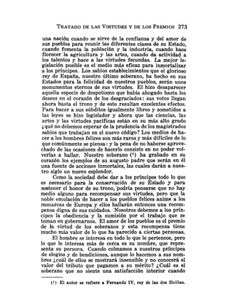 TRATADO
DE LAS VIRTUDES
Y DE LOS PREMIOS273
una nación cuando se sirve de la confianza y del amor de
sus pueblos para reunir las diferentes clases de su Estado,
cuando fomerita la población y la industria, cuando hace
florecer la agricultura y las artes, cuando da actividad a
los talentos y hace a las virtudes fecundas. La mejor le-
gislación posible es el medio más eficaz para inmortalizar
a los príncipes. Los sabios establecimientos que el glorioso
rey de España, nuestro último soberano, ha hecho en sus
Estados para la felicidad de nuestros pueblos, serán unos
monumentos eternos de sus virtudes. El hizo desaparecer
aquella especie de despotismo que había ahogado hasta los
deseos en el corazón de los desgraciados: sus votos llegan
ahora hasta el trono y de esto resultan excelentes efectos.
Para hacer a sus súbditos igualmente libres y sometidos a
las leyes se hizo legislador y ahora que las ciencias, las
artes y las virtudes pacíficas están en su más alto grado
¿qué no debemos esperar de la prudencia de los magistrados
sabios que trabajan en el nuevo código? Los medios de ha-
cer a los hombres felices son más raros y más difíciles de lo
que comúnmente se piensa :y la pena de no haberse aprove-
chado de las ocasiones de hacerlo consiste en no poder vol-
verlas a hallar. Nuestro soberano (l) ha grabado en su
corazón los ejemplos de su augusto padre que serán en él
una fuente de acciones inmortales, las cuales darán a nues-
tro siglo un nuevo esplendor.
Como la sociedad debe dar a los príncipes todo lo que
es necesario para la conservación de su Estado y para
sostener el honor de su trono,'podría pensarse que no hay
medio alguno para recompensar sus virtudes, pero que la
noble emulación de hacer a los pueblos felices anime a los
monarcas de Europa y ellos hallarán entonces una recom-
pensa digna de sus cuidados. Nosotros debemos a los prín-
cipes la obediencia y la sumisión por el trabajo que se
toman en gobernarnos. El amor de los pueblos es el premio
de la virtud de los soberanos y esta recompensa tiene
mucho más valor de lo que ha parecido a ciertas personas.
El hombre se interesa en todo lo que le pertenece, pero
lo que le interesa más de cerca es su nombre, que repre-
senta su persona. Cuando colmamos a nuestros príncipes
de elogios y de bendiciones, aunque lo hacemos a sus nom-
bres jcuál de ellos se mostrará insensible y no conocerá el
valor del tributo que pagamos a su mérito? ¿Cuál es el
soberano que no siente una satisfacción interior cuando
( l ) El autor se refiere a Fernando IV, rey de las dos Sicilias.
 