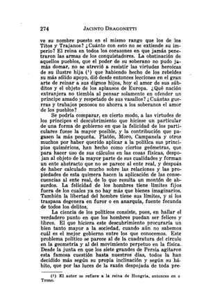 ve su nombre puesto en el mismo rango que los de los
Titos y Trajanos? ¿Cuánto con esto no se extiende su im-
perio? El reina en todos los corazones en que jamás pene-
traron las armas de los conquistadores. La obstinación de
aquellos pueblos, que el poder de su soberano no pudo ja-
más domar, no se atrevió a resistir las virtudes heroicas
de su ilustre hija ( l ) que habiendo hecho de los rebeldes .
su más sólido apoyo, di6 desde entonces lecciones en el gran
arte de reinar a sus dignos hijos, hoy el amor de sus súb-
ditos y el objeto de los aplausos de Europa. ¿Qué nación
extranjera no tiembla al pensar solamente en 'ofender un
príncipe amado y respetado de sus vasallos? iCuántas gue-
rras y trabajos penosos no ahorra a los soberanos el amor
de los pueblos?
Se podría comparar, en cierto modo, a las virtudes de
los príncipes el descubrimiento que hiciese un particular
de una forma de gobierno en que la felicidad de los parti-
culares fuese la mayor posible, y la contribución que pa-
gasen la más pequeña. Platón, Moro, Campanela y otros
muchos por haber querido aplicar a la política sus princi-
pios quiméricos, han hecho como ciertos geómetras, que
para hacer uso de sus cálculos en las cosas físicas, despo-
jan al objeto de la mayor parte de sus cualidades y forman
un ente abstracto que no se parece al ente real, y despuós
de haber calculado mucho sobre las relaciones y las pro-
piedades de esta quimera hacen la aplicación de las conse-
cuencias al ente real, de lo que resulta un montón de ab-
surdos. La felicidad de los hombres tiene límites fijos
fuera de los cuales ya no hay más que bienes imaginarios.
También la libertad del hombre tiene sus límites, y si los
traspasa degenera en furor o en anarquía, fuente fecunda
de todos los delitos.
La ciencia de los políticos consiste, pues, en hallar el
verdadero punto en que los hombres puedan ser felices y
libres. El que hiciera este descubrimiento procuraría un
bien tanto mayor a la sociedad, cuando aún no sabemos
cuál es el mejor gobierno entre los que conocemos. Este
problema político se parece al de la cuadratura del círculo
en la geometría y al del movimiento perpetuo en la física.
Desde la junta en que los siete grandes de Persia agitaron
esta famosa cuestión hasta nuestros días, todos la han
decidido más según su propia inclinación y según su há-
bito, que por las luces de la razón despojada de toda pre.
(1) El autor se refiere a la reina de Hungría, entonces en e
Trono.
 