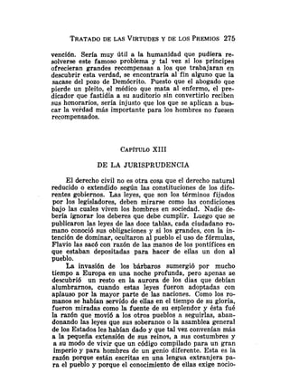 TRATADO
DE LAS VIRTUDES
Y DE LOS PREMIOS275
vención. Sería muy útil a la humanidad que pudiera re-
solverse este famoso problema y tal vez si los príncipes
ofrecieran grandes recompensas a los que trabajaran en
descubrir esta verdad, se encontraría al fin alguno que la
sacase del pozo de Demócrito. Puesto que el abogado que
pierde un pleito, el médico que mata al enfermo, el pre-
dicador que fastidia a su auditorio sin convertirlo reciben
sus honorarios, sería injusto que los que se aplican a bus-
car la verdad más importante para los hombres no fuesen
recompenqados.
CAP~TULO
XIII
DE LA JURISPRUDENCIA
El derecho civil no es otra cosa que el derecho natural
reducido o extendido según las constituciones de los dife-
rentes gobiernos. Las leyes, que son los términos fijados
por los legisladores, deben mirarse como las condiciones
bajo las cuales viven los hombres en sociedad. Nadie de-
bería ignorar los deberes que debe cumplir. Luego que se
publicaron las leyes de las doce tablas, cada ciudadano ro-
mano conoció sus obligaciones y si los grandes, con la in-
tención de dominar, ocultaron al pueblo el uso de fórmulas,
Flavio las sacó con razón de las manos de los pontífices en
que estaban depositadas para hacer de ellas un don al
pueblo.
La invasión de los bárbaros sumergió por mucho
tiempo a Europa en una noche profunda, pero apenas se
descubrió un resto en la aurora de los días que debían
alumbrarnos, cuando estas leyes fueron adoptadas con
aplauso por la mayor parte de las naciones. Como los ro-
manos se habían servido de ellas en el tiempo de su gloria,
fueron miradas como la fuente de su esplendor y ésta fué
la razón que movió a los otros pueblos a seguirlas, aban-
donando las leyes que sus soberanos o la asamblea general
de los Estados les habían dado y que tal vez convenían más
a la pequeña extensión de sus reinos, a sus costumbres y
a su modo de vivir que un código compilado para un gran
imperio y para hombres de un genio diferente. Esta es la
razón porque están escritas en una lengua extranjera pa-
ra el pueblo y porque el conocimiento de ellas exige nocio-
 