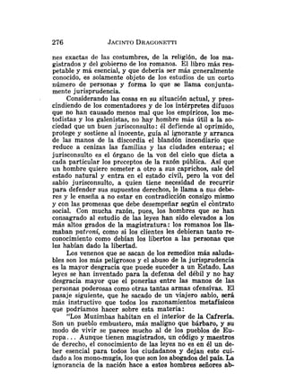 nes exactas de las costumbres, de la religión, de los ma-
gistrados y del gobierno de los romanos. El libro más res-
petable y má esencial, y que debería ser más generalmente
conocido, es solamente objeto de los estudios de un corto
número de personas y forma lo que se llama conjunta-
mente jurisprudencia.
Considerando las cosas en su situación actual, y pres-
cindiendo de los comentadores y de los intérpretes difusos
que no han causado menos mal que los empíricos, los me-
todistas y los galenistas, no hay hombre más útil a la so-
ciedad que un buen jurisconsulto: él defiende al oprimido,
protege y sostiene al inocente, guía al ignorante y arranca
de las manos de la discordia el blandón incendiario que
reduce a cenizas las familias y las ciudades enteras; el
jurisconsulto es el órgano de la voz del cielo que dicta a
cada particular los preceptos de la razón pública. Así que
un hombre quiere someter a otro a sus caprichos, sale del
estado natural y entra en el estado civil, pero la voz del
sabio jurisconsultc, a quien tiene necesidad de recurrir
para defender sus supuestos derechos, le llama a sus debe-
res y le enseña a no estar en contradicción consigo mismo
y con las promesas que debe desempeñar según el cbntrato
social. Con mucha razón, pues, los hombres que se han
consagrado al estudio de las leyes han sido elevados a los
más altos grados de la magistratura: los romanos los lla-
maban paikoni, como si los clientes les debieran tanto re-
conocimieilto como debían los libertos a las personas que
les habían dado la libertad.
Los venenos que se sacan de los remedios más saluda-
bles son los más peligrosos y el abuso de la jurisprudencia
es la mayor desgracia que puede suceder a un Estado. Las
leyes se han inventado para la defensa del débil y no hay
desgracia mayor que el ponerlas entre las manos de las
personas poderosas como otras tantas armas ofensivas. El
pasaje siguiente, que he sacado de un viajero sabio, será
más instructivo que todos los razonamientos metafísicos
que podríamos hacer sobre esta materia:
"Los Muzimbas habitan en el interior de la Cafrería.
Son un pueblo embustero, más maligno que bárbaro, y su
modo de vivir se parece mucho al de los pueblos de Eu-
ropa. .. Aunque tienen magistrados, un código y maestros
de derecho, el conocimiento de las leyes no es en él un de-
ber esencial para todos los ciudadanos y dejan este cui-
dado a los mono-mugis, los que son los abogados del país. La
ignorancia de la nación hace a estos hombres señores ab-
 