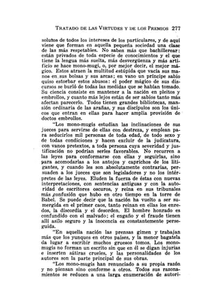 solutos de todos los intereses de los particulares, y de aquí
viene que forman en aquella pequeña sociedad una clase
de las más respetables. No saben más que bachillerear:
están privados de toda especie de conocimientos y el que
tiene la lengua más suelta, más desvergüenza y más arti-
ficio se hace mono-mugi, o, por mejor decir, el mejor má-
gico. Estos atraen la multitud estúpida que vacía sus ma-
nos en.sus bolsas y sus arcas; en vano un príncipe sabio
quiso estorbar estos abusos: el poder mágico de sus dis-
cursos se burló de todas las medidas que se habían tomado.
Su ciencia consiste en mantener a la nación en pleitos y
embrollos, y cuanto más lejos están de ser sabios tanto más
afectan parecerlo. Todos tienen grandes bibliotecas, man-
sión ordinaria de las arañas, y sus discípulos son los úni-
cos que entran en ellas para hacer amplia provisión de
doctos embrollos.
"Los mono-mugis estudian las inclinaciones de sus
jueces para servirse de ellas con destreza, y emplean pa-
ra seducirlos mil personas de toda edad, de todo sexo y
de todas condiciones y hacen excluir de la judicatura,
con vanos pretextos, a toda persona cuya severidad y jus-
tificación no podrían serles favorables. No recurren a
las leyes para conformarse con ellas y seguirlas, sino
para acomodarlas a los antojos y caprichos de los liti-
gante~,y cuando les son .absolutamente contrarias, per-
suaden a los jueces que son legisladores y no los intér-
pretes de las leyes. Eluden la fuerza de éstas con nuevas
interpretaciones, con sentencias antiguas y con la auto-
ridad de escritores oscuros, y reina en sus tribunales
más .confusión que hubo en otro tiempo en la torre de
Babel. Se puede decir que la nación ha vuelto a ser su-
mergida en el primer caos, tanto reinan en ellas los enre-
dos, la discordia y el desorden. El hombre honrado es
confundido con el malvado; el engaño y el fraude tienen
allí asilo seguro y la inocencia es constantemente perse-
guida.
"En aquella nación las prensas gimen y trabajan
más que los yunques en otros países, y la menor bagatela
da lugar a escribir muchos gruesos tomos. Los mono-
mugis no forman un escrito sin que en él se digan injurias
e inserten sátiras crueles, y las personalidades de los
autores son la parte principal de sus obras.
"Los mono-mugis han renunciado a su propia razón
y no piensan sino conforme a otros. Todos sus razona-
mientos se reducen a una larga enumeración de autori-
 