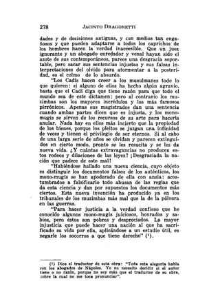 dades y de decisiones antiguas, y con medios tan enga-
ñosos y que pueden adaptarse a todos los caprichos de
los hombres hacen la verdad inaccesible. Que un juez
ignorante y un abogado enredador y venal hayan sido el
azote de sus contemporáneos, parece una desgracia sopor-
table, pero sacar sus sentencias injustas y sus falsas in-
terpretaciones del olvido para atormentar a la posteri-
dad, es el colmo de lo absurdo.
"Los Cadís hacen creer a los musulmanes todo lo
que quieren: si alguno de ellos ha hecho algún agravio,
basta que el Cadí diga que tiene razón para que todo el
mundo sea de este dictamen; pero al contrario los mu-
zimbas son los mayores incrédulos y los más famosos
pirrónicos. Apenas sus magistrados dan una sentencia
cuando ambas partes dicen que es injusta, y los mono-
mugis se sirven de los recursos de su arte para hacerla
anular. Nada hay en ellos más incierto que la propiedad
de los bienes, porque los pleitos se juzgan una infinidad
de veces y tienen el privilegio de ser eternos. Si al cabo
de una larga serie de años se olvidan y parecen extingui-
dos en cierto modo, pronto se les resucita y se les da
nueva vida. ¿Y cuántas extravagancias no producen es-
tos rodeos y dilaciones de las leyes? iDesgraciada la na-
ción que padece de este mal!
"Habiéndose hallado una nueva ciencia, cuyo objeto
es distinguir los documentos falsos de los auténticos, los
mono-mugis se han afloderado de ella con ansia: acos-
tumbrados a falsificarlo todo abusan de las reglas que
da esta ciencia y dan por supuestos los documentos más
ciertos. Esta nueva invención ha producido ya en los
tribunales de los muzimbas más mal que la de la pólvora
en las guerras.
"Para hacer justicia a la verdad confieso que he
conocido algunos mono-mugis juiciosos, honrados y sa-
bios, pero éstos son pobres y despreciados. La mayor
injusticia que puede hacer una nación al que ha sacri-
ficado su vida por ella, aplicándose a un estudio Útil, es
negarle los socorros a que tiene derecho" (
l
)
.
(1) Dice el traductor de esta obra: "Toda esta alegoría habla
con los abogados de NBpoles. Yo no necesito decidir si el autor
tiene o no razón, porque no soy más que el traductor de su obra,
sobre la cual no me toca pronunciar".
 