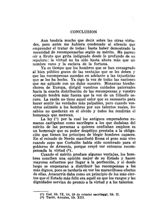 CONCLUSION
Aun tendría mucho que decir sobre las otras virtu-
des, pero ante's me hubiera condenado al silencio que
emprender el tratar de todas: basta haber demostrado la
necesidad de recompensarlas según su mérito. Me parece
oír a Bruto que grita indignado desde lo profundo de su
sepulcro: la virtud no ha sido hasta ahora más que un
nombre vano y la esclava de la fortuna.
Ya es tiempo que los hombres que se han consagrado
al bien público gocen de las ventajas que se les deben y
que las recompensas sucedan en adelante a las injusticias
qus se les ha hecho. Ya oigo Ia voz de todas las naciones
que me aplaude con un dulce susurro. Monarcas bienhe-
chores de Europa, dirigid vuestros cuidados paternales
hacia la exacta distribución de las recompensas y vuestro
ejemplo tendrá más fuerza que la voz de un filósofo os-
curo. La razón no tiene aquel calor que es necesario para
hacer sentir las verdades más palpables, pero cuando vos-
otros estiméis a los hombres por sus talentos reales, los
sabios no quedarán en el olvido y todos les rendirán el
homenaje que merecen.
La ley (l) por la cual los antiguos emperadores ro-
manos castigaban como sacrílegos a los que dudaban del
mérito de las personas a quienes confiaban empleos es
un homenaje que su poder despótico prestaba a la obliga-
ción que tienen los príncipes de elegir hombres capaces.
En el reinado de Nerón manifestó Roma el gozo más vivo
cuando supo que Corbulón había sido nombrado para el
gobierno de Armenia, porque creyó ver entonces recom-
pensada la virtud (2).
Cuando el mérito produce algunas ventajas, los hom-
bres conciben una opinión mejor de su Estado y hacen
mayores esfuerzos por llegar a la perfección, y si desde
luego se empezaran a distribuir las recompensas a los
más dignos, poco se tardaría en .ver los maravillosos efectos
de ellas. Anacarris daba como un principio de los más cier-
tos que el Estado más feliz era aquél en que los rangos y las
dignidades servían de premio a la virtud y a los talentos.
(1) Cod. lib. IX, tit, 29 de crimini sacrileggi, lib. 11.
(2) Taciti, Annales, lib. XIII.
 