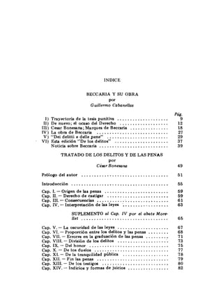 INDICE
BECCARIA Y SU OBRA
Por
Guillerrno Cdbanellas
1) Trayectoria de la tesis punitiva ....................
11) De nuevo; el ocaso del Derecho ...................
111) Cesar Bonesana; Marques de Beccaria ...............
IV) La obra de Beccaria ............................
V ) "Dei delitti e delle pene" ........................
. VI) Esta edición "De los delitos" .....................
Noticia sobre Beccaria ...........................
TRATADO DE LOS DELITOS Y DE LAS PENAS
Por
César Bonesana
..................................
Prólogo del autor
......................................
Introducción
. .........................
.
Cap 1 -Origen de las penas
........................
. .
Cap 11 - Derecho de castigar
.............................
. .
Cap 111 -Consecuencias
.................
.
.
Cap N -Interpretación de las leyes ;
SUPLEMENTO al Cap. IV por el abate More-
llet ..................................
....................
.
.
Cap V - La oscuridad de las leyes
........
cap.Vi.- Proporción entre los delitos y las penas
.........
Cap.VI1.- Errores en la graduación de las penas
..................
. .
Cap VI11 - División de los delitos .'.
Cap.IX.- Del honor ...............................
.............................
Cap. X.- De los duelos
..................
. .
Cap XI - De la tranquilidad pública
Cap.XII.- Fin las penas ............................
Cap. XIII.- De los testigos ..........................
................
. .
Cap XIV - Indicios y formas de juicios
Pág.
9
 