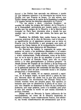 servan y los Dufaty han apoyado sus defensas; y pueda
ser que debamos nosotros a su elocuencia las nuevas leyes
con que Francia se honra. Ya veis señora, que
mucho tiempo antes de la unión de la República Lombarda
a la nuestra teníais los derechos adquiridos en Francia".
"Yo me atrevo a decir -concluye Roederer- en
nombre de todos los amigos del. talento, de la Filosofía y
de la Humanidad: pertenecéis por vuestro padre a la gran
familia que'los amigos de la filosofia y de la libertad han
formado en París hace cincuenta años y donde los que
quedan van a cerrar, más que nunca, los lazos que los
unen".
Roederer ha definido bien cuales fueron las conse-
cuencias prácticas de la obra de Beccaria, cual el alcance y
su significación en el gigantesco proceso que se inicia en
Francia con la Revolución y que prosigue, más tarde, al
sentarse las líneas básicas de la reorganización jurídica del
Estado cobre las bases abstractas del liberalismo.
En Beccaria ha habido la expresión de quien sabe
palpitar en razón a los problemas planteados y,-al mismo
tiempo, señala vicios; corrige errores, indica consecuencias
y marca orientaciones. Podrá afirmarse, como se ha dicho,
que no es la suya la obra de un penalista al modo como
ahora se concibe el Derecho Penal, pero ello no quita
mérito la obra principalmente si tenemos presente -la
simple lectura del Tratado de los Delitos y de las Penas nos
lo confirma- que aún queda mucho camino que recorrer
en la aplicación práctica del contenido de este libro, peque-
ño de tamaño pero de gran contenido moral y de amplias
perspectivas y consecuencias.
El abrir una senda, en su aspecto material y espiri-
tual, en el bosque virgen, es' tarea difícil y plena de ries-
gos. Beccaria abrió esa senda tras la que han marchado,
posteriormente, los doctrinarios del Derecho Penal reco-
rriendo muchas veces sus propios pasos. Eso significa va
bastante para que no desmerezca la gloria de su autor. Lo
que vino después no disminuye la labor de esa inteligencia
poderosa, que supo palpitar, junto a la realidad, para alzar
el velo que cerraba la noche en que estaba enterrada la
política criminal.
Déjase sentir en Beccaria la fuerte influencia de los
enciclopedistas, así como de la filosofía imperante en
aquellos tiempos, cuyas consecuencias fueron, más adelan-
te, esa honda transformación del pensamiento que se en-
 