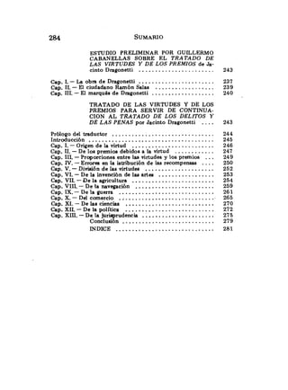 ESTUDIO PRELIMINAR POR GUILLERMO
CABANELLAS SOBRE EL TRATADO DE
LAS VIRTUDES Y DE LOS PREMIOS de Ja-
.......................
cinto Dragonetti
.......................
. .
Cap 1 -La obra de Dragonetti
..................
. .
Cap 11 -El ciudadano Ramón Salas
Cap.1
1
1
.-El marqués de Dragonetti ...................
TRATADO DE LAS VIRTUDES Y DE LOS
PREMIOS PARA SERVIR DE CONTINUA-
CION AL TRATADO DE LOS DELITOS Y
DE LAS PENAS por Jacinto Dragonetti ....
Prólogo del traductor ...............................
Introducción ......................................
Cap.1.- Origen de la virtud .........................
............
Cap.11
.-De los premios debidos a la virtud
...
Cap.1
1
1
.-Proporciones entre las virtudes y los premios
....
Cap.IV.-Errores en la istribución de las recompensas
Cap.V.-División de las virtudes .....................
Cap.VI.-De la invención de las artes .................
Cap.VI1.-De la agricultura .........................
Cap.VIIL - De la navegación ........................
Cap.IX.- De la guerra .............................
Cap.X.- Del comercio .;...........................
Cap.XI.- De las ciencias ...........................
Cap.XII.-De la política ...........................
Cap.XIII.-De la jurisprudencia ......................
Conclusión ............................
INDICE ..............................
 