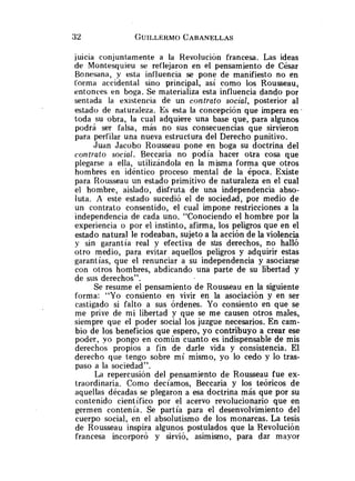 iuicia conjuntamente a la RevoluciGn francesa. Las ideas
de Montesquieu se reflejaron en el pensamiento de César
Bonesana, y esta influencia se pone de manifiesto no en
forma accidental sino principal, así como los Rousseau,
entonces en boga. Se materializa esta influencia dando por
sentada la existencia de un contrato social, posterior al
estado de naturaleza. Es esta la concepción que impera e n .
toda su obra, la cual adquiere una base que, para algunos
podrá ser falsa, más no sus consecuencias que sirvieron
para perfilar una nueva estructura del Derecho punitivo.
Juan Jacobo Rousseau pone en boga su doctrina del
contrato social. Beccaria no podía hacer otra cosa que
plegarse a ella, utilizándola en la misma forma que otros
hombres en idéntico proceso mental de la época. Existe
para Rousseau un estado primitivo de naturaleza en el cual
el hombre, aislado, disfruta de una independencia abso-
luta. A este estado sucedió el de sociedad, por medio de
un contrato consentido, el cual impone restricciones a la
independencia de cada uno. "Conociendo el hombre por la
experiencia o por el instinto, afirma, los peligros que en el
estado natural le rodeaban, sujeto a la acción de la violencia
y sin garantía real y efectiva de slis derechos, no halló
otro medio, para evitar aquellos peligros y adquirir estas
garantías, que el renunciar a su independencia y asociarse
con otros hombres, abdicando una parte de su libertad y
de sus derechos".
Se resume el pensamiento de Rousseau en la siguiente
forma: "Yo consiento en vivir en la asociación y en ser
castigado si falto a sus órdenes. Yo consiento en que se
me prive de mi libertad y que se me causen otros males,
siempre que el poder social los juzgue necesarios. En cam-
bio de los beneficios que espero, yo contribuyo a crear ese
poder, yo pongo en común cuanto es indispensable de mis
derechos propios a fin de darle vida y consistencia. El
derecho que tengo sobre mí mismo, yo lo cedo y lo tras-
paso a la sociedad".
La repercusión del pensamiento de Rousseau fue ex-
traordinaria. Como decíamos, Beccaria y los teóricos de
aquellas décadas se plegaron a esa doctrina más que por su
contenido científico por el acervo revolucionario que en
germen contenía. Se partía para el desenvolvimiento del
cuerpo social, en el absolutismo de los monarcas. La tesis
de Rousseau inspira algunos postulados que la Revolución
francesa incorporó y sirvió, asimismo, para dar mayor
 