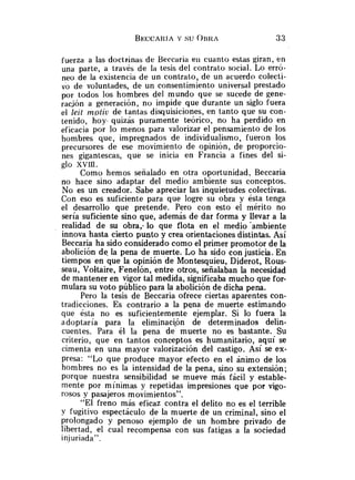 fuerza a las doctriinas de Beccaria eii cuanto estas giran, en
una parte, a través de la tesis del contrato social. Lo erró-
neo de la existencia de un contrato, de un acuerdo colecti-
vo de voluntades, de un consentimiento universal prestado
por todos los hombres del mundo que se sucede de gene-
racjón a generación, no impide que durante un siglo fuera
el Ieit mptiu de tantas disquisiciones, en tanto que su con-
tenido, hoy quizás puramente teórico, no ha perdido en
eficacia por lo menos para valorizar el pensamiento de los
hombres que, impregnados de individualismo, fueron los
precursores de ese movimiento de opinión, de proporcio-
nes gigantescas, que se inicia en Francia a fines del si-
glo xvrn.
Como hemos señalado en otra oportunidad. Beccaria
no hace sino adaptar del medio ambiente sus conceptos.
No es un creador. Sabe apreciar las inquietudes colectivas.
Con eso es suficiente para que logre su obra y ésta tenga
el desarrollo que pretende. Pero con esto el mérito no
seria suficiente sino que, además de dar forma y llevar a la
realidad de su obra,. lo que flota en el medio-ambiente
innova hasta cierto punto y crea orientaciones distintas. Así
Beccaria ha sido considerado como el primer promotor de la
abolición de la pena de muerte. Lo ha sido con justicia. En
tiempos en que la opinión de Montesquieu, Diderot, Rous-
seau, Voltaire, Fenelón, entre otros, señalaban la necesidad
de mantener en vigor tal medida, significaba mucho que for-
mulara su voto público para la abolición de dicha pena.
Pero la tesis de Beccaria ofrece ciertas aparentes con-
tradicciones. Es contrario a la pena de muerte estimando
que ésta no es suficientemente ejemplar. Si lo fuera la
adoptaría para la eliminaci,on de determinados delin-
cuentes. Para él la pena de muerte no es bastante. Su
criterio, que en tantos conceptos es humanitario, aquí se
cimenta en una mayor valorización del castigo. Así se ex-
presa: "Lo que produce mayor efecto en el ánimo de los
hombres no es la intensidad de la pena, sino su extensión;
porque nuestra sensibilidad se mueve más fácil y estable-
mente por mínimas y repetidas impresiones que por vigo-
rosos y pasajeros movimientos".
"El freno más eficaz contra el delito no es el terrible
y fugitivo espectáculo de la muerte de un criminal, sino el
prolongado y penoso ejemplo de un hombre privado de
libertad, el cual recompensa con sus fatigas a la sociedad
injuriada".
 