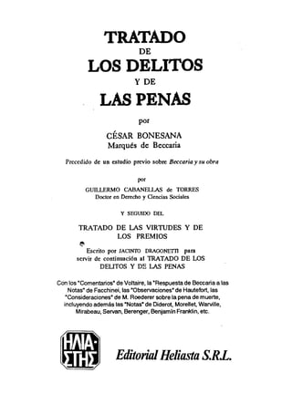 TRATADO
LOS DELITOS
LAS PENAS
CÉSAR BONESANA
Marqués de Beccaria
Precedido de un estudio previo sobre Beccaria y su obra
P
O
'
GUILLERMO CABANELLAS de TORRES
Doctor en Derecho y Ciencias Sociales
Y SEGUIDO DEL
TRATADO DE LAS VIRTUDES Y DE
LOS PREMIOS
*sj5
Escrito por JACINTü DRAGONETn para
servir de continuación al TRATADO DE LOS
DELITOS Y DY LAS PENAS
Con los"ComentariosndeVoltaire, la"Respuestade Beccariaa las
Notas"de Facchinei,las"Obcervacionesn
de Hautefort,las
"Consideraciones"de M. Roederercobre la penade muerte,
incluyendoademás las"Notas"de Diderot, Morellet, WaMlle,
Mirabeau,Servan, Berenger,BenjamínFranklin,etc.
mEditonnl Heliasta S.R.L.
 