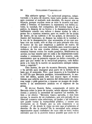 34 GUILLERMO
CABANELLAS
f3
Más adelante agrega: "La esclavitud perpetua, substi-
tuyendo a la pend de muerte, tiene tanto poder como esta
para contener al malvado más decidido. Es mayor aún su
eficacia, porque muchas veces se mira la muerte con sere-
nidad y firmeza: el fanatismo la representa con bellos co-
lores; la vanidad, fiel compañera del hombre hasta el se-
pulcro, la despoja de su horror y la desesperación la hace'
indiferente cuando nos reduce a desear acabar la vida o
poner fin a nuestras miserias; pero en medio de las jaulas
de hierro, de las cadenas y de los golpes, se desvanece la
ilusión del fanatismo, se disipan las nubes de la vanidad y
la voz de la desesperación, que aconsejaba al reo que aca-
base con sus males, sólo se deja oír para pintarle más vivo
el horror de los que empiezan a padecer de nuevo. El
tiempo y el tedio son más insufribles para nosotros que la
violencia de los más crueles dolores, porque reuniendo
nuestras fuerzas contra los males pasajeros, debilitamos su
acción; no hay resorte que no ceda a las impresiones conti-
nuadas y constantes. Adoptada la pena de muerte, cada
escarmiento que se presenta supone un delito cometido, al
paso que por medio de la esclavitud perpetua, cada delito
pone a la vista de la nación un escarmiento siempre subsis-
tente y repetido".
Esta dureza, de que da muestra Beccaria, impresiona
y ha servido para impugnar gran parte de la belleza de la
tesis por él sostenida. Pero ¿qué importa si la finalidad es
lo útil? Es que Beccaria persigue, incansablemente, la san-
ción del delito, quizás ailn con mayor rigor; al mismo
tiempo que solicita que la sanción del delincuente sea rigu-
rosa exige y pide garantías, e impone un margen de mode-
ración y un sentimiento piadoso en el régimen de las
penas.
El doctor Ramón Salas, comentando el juicio de
Beccaria sobre la pena de muerte, señala algunas contradic-
ciones y acentúa la necesidad de suprimir tal medida. Se-
ñala a tal efecto: "Beccaria mismo aprueba, o más bien
excusa, la muerte de un ciudadano, que aún privado de su
libertad conserva tales relaciones, tal poder y tal influencia
que puede turbar la tranquilidad pública, y causar una
revolución en el Estado por sii sola existencia y su
nombre. ¿Y de dónde le viene en este caso al soberano el
derecho de dar la muerte? De la necesidad sola; porque
seguramente aquel ciudadano de cuya vida se trata, nanca
entendió que en la porción menor posible que puso en el
 