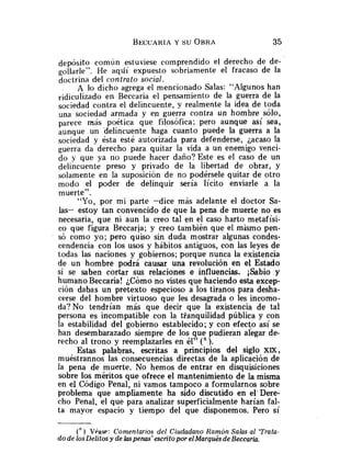 depósito común estuviese comprendido el derecho de de-
gollarle". He aqdi expuesto sobriamente el fracaso de la
doctrina del contrato social.
A lo dicho agrega el mencionado Salas: "Algunos han
en Beccaria el pensamiento de la guerra de la
sociedad contra el delincuente, y realmente la idea de toda
una sociedad armada y en guerra contra un hombre sólo,
parece más poética que filosófica; pero aunque así sea,
aunque un delincuente haga cuanto puede la guerra a la
sociedad y ésta esté autorizada para defenderse, Lacaso la
guerra da derecho para quitar la vida a un enemigo venci-
do y que ya no puede hacer daño? Este es el caso de un
delincuente preso y privado de la libertad de obrar, y
solamente en la suposición de no podérsele quitar de otro
modo el poder de delinquir sería lícito enviarle a la
muerte".
"Yo, por mi parte -dice más adelante el doctor Sa-
las- estoy tan convencido de que la pena de muerte no es
necesaria, que ni aun la creo tal en el caso harto metafísi-
co que figura Beccarja; y creo también que el mismo pen-
só como yo; pero quiso sin duda mostrar algunas condes-
cendencia con los usos y hábitos antiguos, con las leyes de
todas las naciones y gobiernos; porque nunca la existencia
de un hombre podrá causar una revolución en el Estado
si se saben cortar sus relaciones e influencias. ¡Sabio y
humano Beccaria! ¿Cómo no vistes que haciendo esta excep-
ción dabas un pretexto especioso a los tiranos para desha-
cerse del hombre virtuoso que les desagrada o les incomo-
da? No tendrían más que decir que la existencia de tal
persona es incompatible con la tfanquilidad pública y con
la estabilidad del gobierno establecido; y con efect.0 así se
han desembarazado siempre de los que pudieran alegar de-
recho al trono y reemplazarles en él" ).
Estas palabras, escritas a principios del siglo x=,
muéstrannos las consecuencias directas de la aplicación de
la pena de muerte. No hemos de entrar en disquisiciones
sobre los méritos que ofrece el mantenimiento de la misma
en el Código Penal, ni vamos tampoco a formularnos sobre
problema que ampliamente ha sido discutido en el' Dere-
cho Penal, el que para analizar superficialmente harían fal-
ta mayor espacio y tiempo del que disponemos. Pero sí
(' ) Vlase: Comentarios del Ciudadano Ramón Salas al 'Trata-
do de losDelitos y de laspenas' escrito por elMarqués deBeccaria.
 