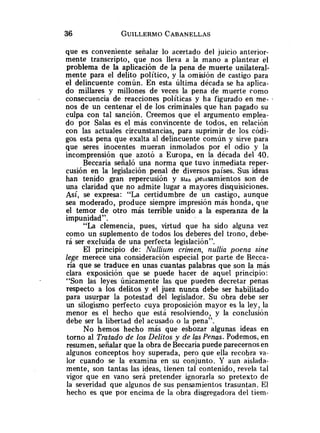 que es conveniente señalar lo acertado del juicio anterior-
mente transcripto, que nos lleva a la mano a plantear el
problema de la aplicación de la pena de muerte unilateral-
mente para el delito político, y la omisión de castigo para
el delincuente común. En esta última década se ha aplica-
do millares y millones de veces la pena de muerte como
consecuencia de reacciones políticas y ha figurado en me- .
nos de un centenar el de los criminales que han pagado su
culpa con tal sanción. Creemos que el argumento emplea-
do por Salas es el más convincente de todos, en relación
con las actuales circunstancias, para suprimir de los códi-
gos esta pena que exalta al delincuente común y sirve para
que seres inocentes mueran inmolados por el odio y la
incomprensión que azotó a Europa, en la década del 40.
Beccaria señaló una norma que tuvo inmediata reper-
cusión en la legislación penal de diversos países. Sus ideas
han tenido gran repercusión y SLia peiisamientos son de
una claridad que no admite lugar a mayores disquisiciones.
Así, se expresa: "La certidumbre de un castigo, aunque
sea moderado, produce siempre impresión más honda, que
el temor de otro más terrible unido a la esperanza de la
impunidad".
"La clemencia, pues, virtud que ha sido alguna vez
como un suplemento de todos los deberes del trono, debe-
rá ser excluida de una perfecta legislación".
El principio de: Nullium crimen, nullia poena sine
lege merece una consideración especial por parte de Recca-
ría que se traduce en unas cuantas palabras que son la más
clara exposición que se puede hacer de aquel principio:
"Son las leyes únicamente las que pueden decretar penas
respecto a los delitos y el juez nunca debe ser habilitado
para usurpar la potestad del legislador. Su obra debe ser
un silogismo perfecto cuya proposición mayor es la ley, la
menor es el hecho que está resolviendo, y la conclusión
debe ser la libertad del acusado o la pena".
No hemos hecho más que esbozar algunas ideas en
torno al Tratado de los Delitos y de las Penas. Podemos, en
resumen, señalar que la obra deBeccaria puede parecernos en
algunos conceptos hoy superada, pero que ella recobra va-
lor cuando se la examina en su conjunto. Y aun aislada-
mente, son tantas las ideas, tienen tal contenido, revela tal
vigor que en vano será pretender ignorarla so pretexto de
la severidad que algunos de sus pensamientos trasuntan. El
hecho es que por encima de la obra disgregadora del tiem-
 